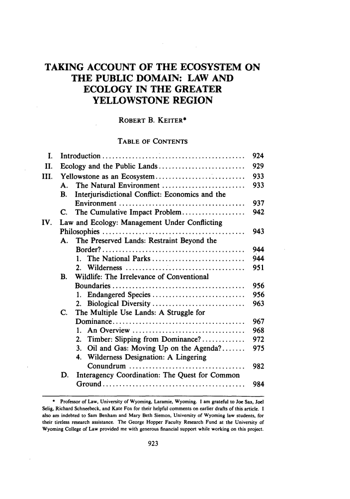 handle is hein.journals/ucollr60 and id is 933 raw text is: TAKING ACCOUNT OF THE ECOSYSTEM ON
THE PUBLIC DOMAIN: LAW AND
ECOLOGY IN THE GREATER
YELLOWSTONE REGION
ROBERT B. KEITER*
TABLE OF CONTENTS
I.  Introduction ................................         924
II. Ecology and the Public Lands .......................... 929
III. Yellowstone as an Ecosystem ........................... 933
A. The Natural Environment ......................... 933
B. Interjurisdictional Conflict: Economics and the
Environm ent  ......................................  937
C. The Cumulative Impact Problem ................... 942
IV. Law and Ecology: Management Under Conflicting
Philosophies  ...........................................  943
A. The Preserved Lands: Restraint Beyond the
Border?  ...........................................  944
1.  The  National Parks ............................  944
2.  W ilderness  .....................................  951
B. Wildlife: The Irrelevance of Conventional
Boundaries  ........................................  956
1.  Endangered  Species ............................  956
2.  Biological Diversity  ............................  963
C. The Multiple Use Lands: A Struggle for
D om inance ........................................  967
1.  A n  Overview  ..................................  968
2. Timber: Slipping from Dominance? ............. 972
3. Oil and Gas: Moving Up on the Agenda? ....... 975
4. Wilderness Designation: A Lingering
Conundrum   ...................................  982
D. Interagency Coordination: The Quest for Common
G round  ...........................................  984
Professor of Law, University of Wyoming, Laramie, Wyoming. I am grateful to Joe Sax, Joel
Selig, Richard Schneebeck, and Kate Fox for their helpful comments on earlier drafts of this article. I
also am indebted to Sam Benham and Mary Beth Siemon, University of Wyoming law students, for
their tireless research assistance. The George Hopper Faculty Research Fund at the University of
Wyoming College of Law provided me with generous financial support while working on this project.


