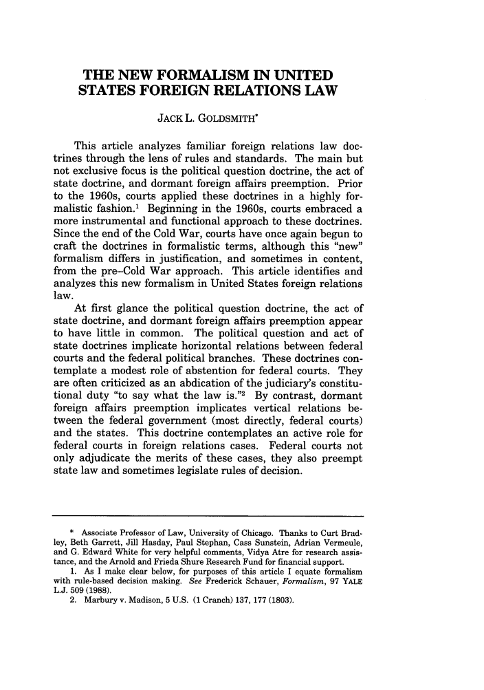 handle is hein.journals/ucollr70 and id is 1417 raw text is: THE NEW FORMALISM IN UNITEDSTATES FOREIGN RELATIONS LAWJACK L. GOLDSMITH*This article analyzes familiar foreign relations law doc-trines through the lens of rules and standards. The main butnot exclusive focus is the political question doctrine, the act ofstate doctrine, and dormant foreign affairs preemption. Priorto the 1960s, courts applied these doctrines in a highly for-malistic fashion.1 Beginning in the 1960s, courts embraced amore instrumental and functional approach to these doctrines.Since the end of the Cold War, courts have once again begun tocraft the doctrines in formalistic terms, although this newformalism differs in justification, and sometimes in content,from the pre-Cold War approach. This article identifies andanalyzes this new formalism in United States foreign relationslaw.At first glance the political question doctrine, the act ofstate doctrine, and dormant foreign affairs preemption appearto have little in common. The political question and act ofstate doctrines implicate horizontal relations between federalcourts and the federal political branches. These doctrines con-template a modest role of abstention for federal courts. Theyare often criticized as an abdication of the judiciary's constitu-tional duty to say what the law is.2 By contrast, dormantforeign affairs preemption implicates vertical relations be-tween the federal government (most directly, federal courts)and the states. This doctrine contemplates an active role forfederal courts in foreign relations cases. Federal courts notonly adjudicate the merits of these cases, they also preemptstate law and sometimes legislate rules of decision.* Associate Professor of Law, University of Chicago. Thanks to Curt Brad-ley, Beth Garrett, Jill Hasday, Paul Stephan, Cass Sunstein, Adrian Vermeule,and G. Edward White for very helpful comments, Vidya Atre for research assis-tance, and the Arnold and Frieda Shure Research Fund for financial support.1. As I make clear below, for purposes of this article I equate formalismwith rule-based decision making. See Frederick Schauer, Formalism, 97 YALEL.J. 509 (1988).2. Marbury v. Madison, 5 U.S. (1 Cranch) 137, 177 (1803).