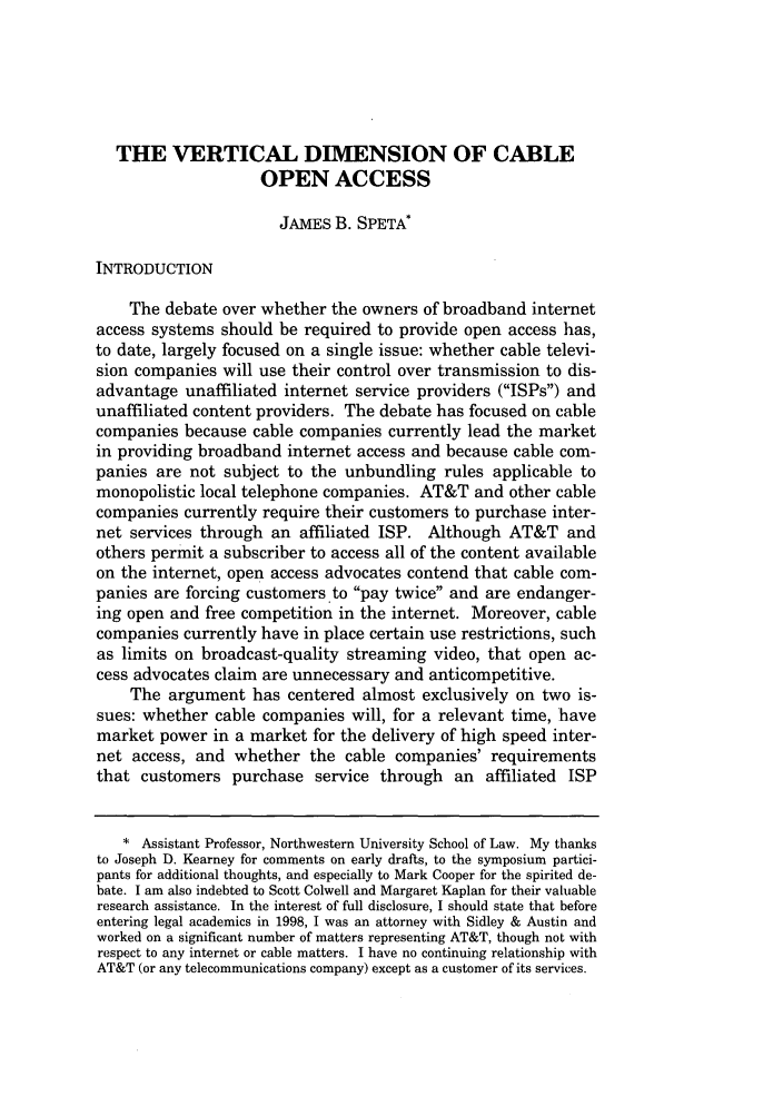 handle is hein.journals/ucollr71 and id is 1003 raw text is: THE VERTICAL DIMENSION OF CABLE
OPEN ACCESS
JAMES B. SPETA*
INTRODUCTION
The debate over whether the owners of broadband internet
access systems should be required to provide open access has,
to date, largely focused on a single issue: whether cable televi-
sion companies will use their control over transmission to dis-
advantage unaffiliated internet service providers (ISPs) and
unaffiliated content providers. The debate has focused on cable
companies because cable companies currently lead the market
in providing broadband internet access and because cable com-
panies are not subject to the unbundling rules applicable to
monopolistic local telephone companies. AT&T and other cable
companies currently require their customers to purchase inter-
net services through an affiliated ISP. Although AT&T and
others permit a subscriber to access all of the content available
on the internet, open access advocates contend that cable com-
panies are forcing customers to pay twice and are endanger-
ing open and free competition in the internet. Moreover, cable
companies currently have in place certain use restrictions, such
as limits on broadcast-quality streaming video, that open ac-
cess advocates claim are unnecessary and anticompetitive.
The argument has centered almost exclusively on two is-
sues: whether cable companies will, for a relevant time, have
market power in a market for the delivery of high speed inter-
net access, and whether the cable companies' requirements
that customers purchase service through an affiliated ISP
* Assistant Professor, Northwestern University School of Law. My thanks
to Joseph D. Kearney for comments on early drafts, to the symposium partici-
pants for additional thoughts, and especially to Mark Cooper for the spirited de-
bate. I am also indebted to Scott Colwell and Margaret Kaplan for their valuable
research assistance. In the interest of full disclosure, I should state that before
entering legal academics in 1998, I was an attorney with Sidley & Austin and
worked on a significant number of matters representing AT&T, though not with
respect to any internet or cable matters. I have no continuing relationship with
AT&T (or any telecommunications company) except as a customer of its services.


