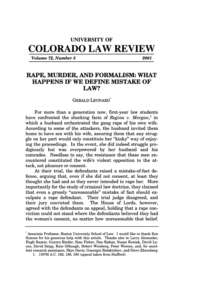 handle is hein.journals/ucollr72 and id is 533 raw text is: UNIVERSITY OF
COLORADO LAW REVIEW
Volume 72, Number 3                                2001
RAPE, MURDER, AND FORMALISM: WHAT
HAPPENS IF WE DEFINE MISTAKE OF
LAW?
GERALD LEONARD*
For more than a generation now, first-year law students
have confronted the shocking facts of Regina v. Morgan,' in
which a husband orchestrated the gang rape of his own wife.
According to some of the attackers, the husband invited them
home to have sex with his wife, assuring them that any strug-
gle on her part would only constitute her kinky way of enjoy-
ing the proceedings. In the event, she did indeed struggle pro-
digiously but was overpowered by her husband and his
comrades. Needless to say, the resistance that these men en-
countered constituted the wife's violent opposition to the at-
tack, not pleasure or consent.
At their trial, the defendants raised a mistake-of-fact de-
fense, arguing that, even if she did not consent, at least they
thought she had and so they never intended to rape her. More
importantly for the study of criminal law doctrine, they claimed
that even a grossly unreasonable mistake of fact should ex-
culpate a rape defendant. Their trial judge disagreed, and
their jury convicted them. The House of Lords, however,
agreed with the defendants on appeal, holding that a rape con-
viction could not stand where the defendants believed they had
the woman's consent, no matter how unreasonable that belief.
. Associate Professor, Boston University School of Law. I would like to thank Ken
Simons for his generous help with this article. Thanks also to Larry Alexander,
Hugh Baxter, Guyora Binder, Stan Fisher, Dan Kahan, Susan Koniak, David Ly-
ons, David Seipp, Kate Silbaugh, Robert Weisberg, Peter Westen, and, for excel-
lent research assistance, Skye Davis, Gueorgui Balaktchiev, and Steve Ehrenberg.
1. [1976] A.C. 182, 186, 195 (appeal taken from Stafford).


