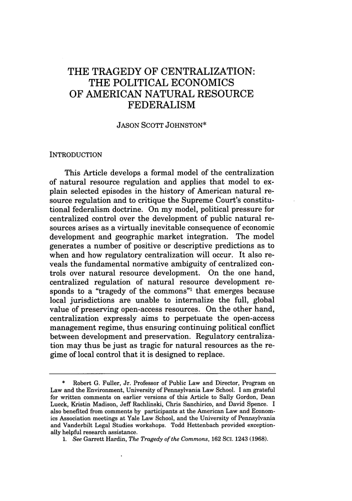 handle is hein.journals/ucollr74 and id is 497 raw text is: THE TRAGEDY OF CENTRALIZATION:THE POLITICAL ECONOMICSOF AMERICAN NATURAL RESOURCEFEDERALISMJASON SCOTT JOHNSTON*INTRODUCTIONThis Article develops a formal model of the centralizationof natural resource regulation and applies that model to ex-plain selected episodes in the history of American natural re-source regulation and to critique the Supreme Court's constitu-tional federalism doctrine. On my model, political pressure forcentralized control over the development of public natural re-sources arises as a virtually inevitable consequence of economicdevelopment and geographic market integration. The modelgenerates a number of positive or descriptive predictions as towhen and how regulatory centralization will occur. It also re-veals the fundamental normative ambiguity of centralized con-trols over natural resource development. On the one hand,centralized regulation of natural resource development re-sponds to a tragedy of the commons1 that emerges becauselocal jurisdictions are unable to internalize the full, globalvalue of preserving open-access resources. On the other hand,centralization expressly aims to perpetuate the open-accessmanagement regime, thus ensuring continuing political conflictbetween development and preservation. Regulatory centraliza-tion may thus be just as tragic for natural resources as the re-gime of local control that it is designed to replace.* Robert G. Fuller, Jr. Professor of Public Law and Director, Program onLaw and the Environment, University of Pennsylvania Law School. I am gratefulfor written comments on earlier versions of this Article to Sally Gordon, DeanLueck, Kristin Madison, Jeff Rachlinski, Chris Sanchirico, and David Spence. Ialso benefited from comments by participants at the American Law and Econom-ics Association meetings at Yale Law School, and the University of Pennsylvaniaand Vanderbilt Legal Studies workshops. Todd Hettenbach provided exception-ally helpful research assistance.1. See Garrett Hardin, The Tragedy of the Commons, 162 SCI. 1243 (1968).
