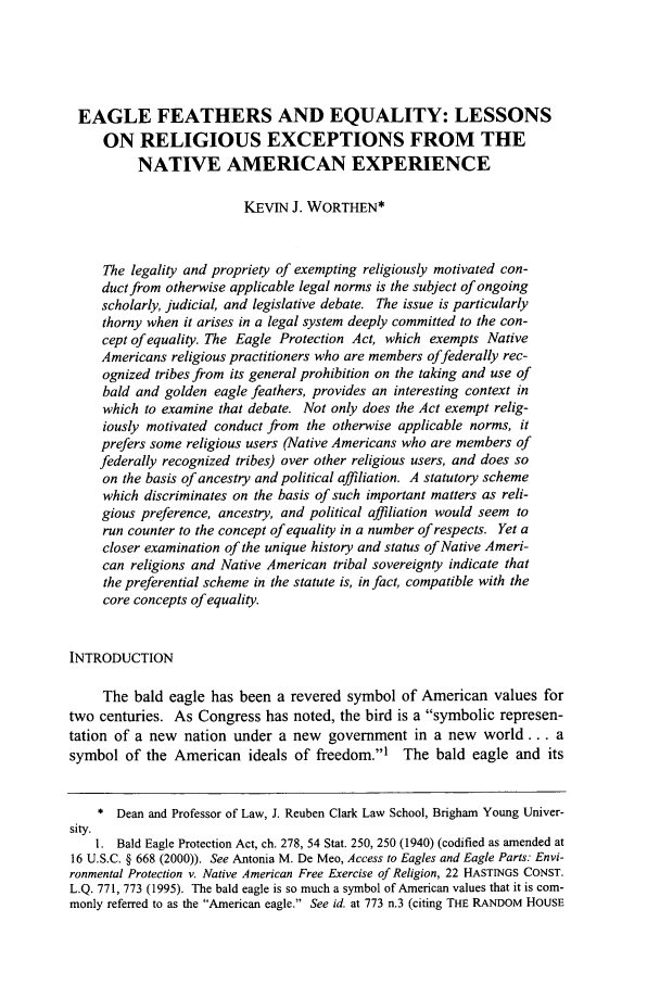 handle is hein.journals/ucollr76 and id is 999 raw text is: EAGLE FEATHERS AND EQUALITY: LESSONS
ON RELIGIOUS EXCEPTIONS FROM THE
NATIVE AMERICAN EXPERIENCE
KEViN J. WORTHEN*
The legality and propriety of exempting religiously motivated con-
duct from otherwise applicable legal norms is the subject of ongoing
scholarly, judicial, and legislative debate. The issue is particularly
thorny when it arises in a legal system deeply committed to the con-
cept of equality. The Eagle Protection Act, which exempts Native
Americans religious practitioners who are members offederally rec-
ognized tribes from its general prohibition on the taking and use of
bald and golden eagle feathers, provides an interesting context in
which to examine that debate. Not only does the Act exempt relig-
iously motivated conduct from the otherwise applicable norms, it
prefers some religious users (Native Americans who are members of
federally recognized tribes) over other religious users, and does so
on the basis of ancestry and political affiliation. A statutory scheme
which discriminates on the basis of such important matters as reli-
gious preference, ancestry, and political affiliation would seem to
run counter to the concept of equality in a number of respects. Yet a
closer examination of the unique history and status of Native Ameri-
can religions and Native American tribal sovereignty indicate that
the preferential scheme in the statute is, in fact, compatible with the
core concepts of equality.
INTRODUCTION
The bald eagle has been a revered symbol of American values for
two centuries. As Congress has noted, the bird is a symbolic represen-
tation of a new nation under a new government in a new world... a
symbol of the American ideals of freedom.1     The bald eagle and its
* Dean and Professor of Law, J. Reuben Clark Law School, Brigham Young Univer-
sity.
1. Bald Eagle Protection Act, ch. 278, 54 Stat. 250, 250 (1940) (codified as amended at
16 U.S.C. § 668 (2000)). See Antonia M. De Meo, Access to Eagles and Eagle Parts: Envi-
ronmental Protection v. Native American Free Exercise of Religion, 22 HASTINGS CONST.
L.Q. 771, 773 (1995). The bald eagle is so much a symbol of American values that it is com-
monly referred to as the American eagle. See id. at 773 n.3 (citing THE RANDOM HOUSE


