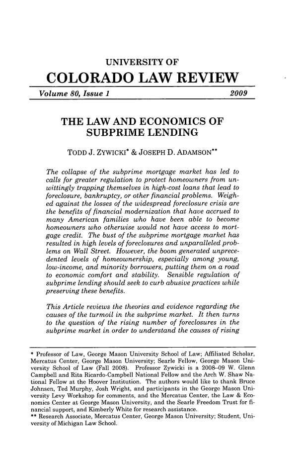 handle is hein.journals/ucollr80 and id is 3 raw text is: 






                      UNIVERSITY OF

     COLORADO LAW REVIEW
   Volume 80, Issue 1                                    2009


         THE LAW AND ECONOMICS OF

                SUBPRIME LENDING

           TODD J. ZYWICKI* & JOSEPH D. ADAMSON

     The collapse of the subprime mortgage market has led to
     calls for greater regulation to protect homeowners from un-
     wittingly trapping themselves in high-cost loans that lead to
     foreclosure, bankruptcy, or other financial problems. Weigh-
     ed against the losses of the widespread foreclosure crisis are
     the benefits of financial modernization that have accrued to
     many American families who have been able to become
     homeowners who otherwise would not have access to mort-
     gage credit. The bust of the subprime mortgage market has
     resulted in high levels of foreclosures and unparalleled prob-
     lems on Wall Street. However, the boom generated unprece-
     dented levels of homeownership, especially among young,
     low-income, and minority borrowers, putting them on a road
     to economic comfort and stability. Sensible regulation of
     subprime lending should seek to curb abusive practices while
     preserving these benefits.

     This Article reviews the theories and evidence regarding the
     causes of the turmoil in the subprime market. It then turns
     to the question of the rising number of foreclosures in the
     subprime market in order to understand the causes of rising

* Professor of Law, George Mason University School of Law; Affiliated Scholar,
Mercatus Center, George Mason University; Searle Fellow, George Mason Uni-
versity School of Law (Fall 2008). Professor Zywicki is a 2008-09 W. Glenn
Campbell and Rita Ricardo-Campbell National Fellow and the Arch W. Shaw Na-
tional Fellow at the Hoover Institution. The authors would like to thank Bruce
Johnsen, Ted Murphy, Josh Wright, and participants in the George Mason Uni-
versity Levy Workshop for comments, and the Mercatus Center, the Law & Eco-
nomics Center at George Mason University, and the Searle Freedom Trust for fi-
nancial support, and Kimberly White for research assistance.
** Research Associate, Mercatus Center, George Mason University; Student, Uni-
versity of Michigan Law School.


