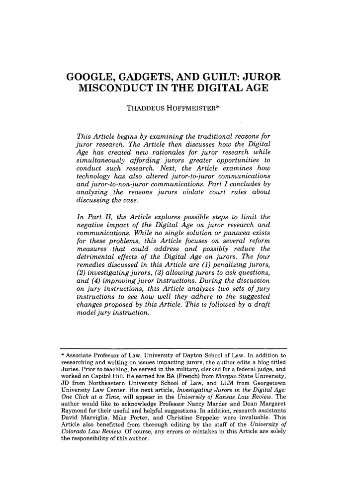 handle is hein.journals/ucollr83 and id is 413 raw text is: GOOGLE, GADGETS, AND GUILT: JURORMISCONDUCT IN THE DIGITAL AGETHADDEUS HOFFMEISTER*This Article begins by examining the traditional reasons forjuror research. The Article then discusses how the DigitalAge has created new rationales for juror research whilesimultaneously affording jurors greater opportunities toconduct such research. Next, the Article examines howtechnology has also altered juror-to-juror communicationsand juror-to-non-juror communications. Part I concludes byanalyzing the reasons jurors violate court rules aboutdiscussing the case.In Part II, the Article explores possible steps to limit thenegative impact of the Digital Age on juror research andcommunications. While no single solution or panacea existsfor these problems, this Article focuses on several reformmeasures that could address and possibly reduce thedetrimental effects of the Digital Age on jurors. The fourremedies discussed in this Article are (1) penalizing jurors,(2) investigating jurors, (3) allowing jurors to ask questions,and (4) improving juror instructions. During the discussionon jury instructions, this Article analyzes two sets of juryinstructions to see how well they adhere to the suggestedchanges proposed by this Article. This is followed by a draftmodel jury instruction.* Associate Professor of Law, University of Dayton School of Law. In addition toresearching and writing on issues impacting jurors, the author edits a blog titledJuries. Prior to teaching, he served in the military, clerked for a federal judge, andworked on Capitol Hill. He earned his BA (French) from Morgan State University,JD from Northeastern University School of Law, and LLM from GeorgetownUniversity Law Center. His next article, Investigating Jurors in the Digital Age:One Click at a Time, will appear in the University of Kansas Law Review. Theauthor would like to acknowledge Professor Nancy Marder and Dean MargaretRaymond for their useful and helpful suggestions. In addition, research assistantsDavid Marviglia, Mike Porter, and Christine Seppeler were invaluable. ThisArticle also benefitted from thorough editing by the staff of the University ofColorado Law Review. Of course, any errors or mistakes in this Article are solelythe responsibility of this author.