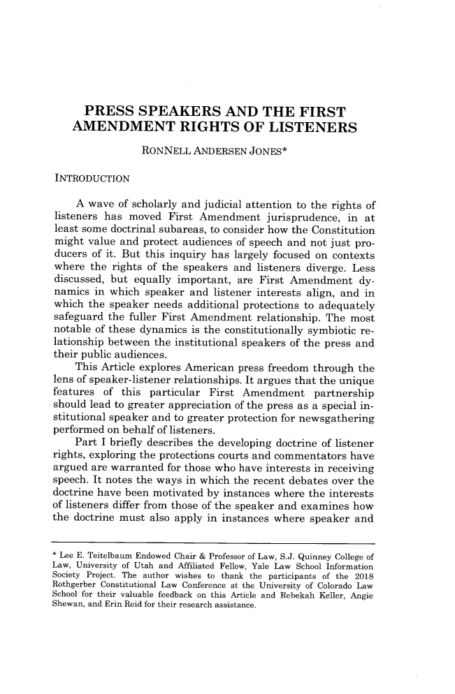 handle is hein.journals/ucollr90 and id is 533 raw text is: 







      PRESS SPEAKERS AND THE FIRST
    AMENDMENT RIGHTS OF LISTENERS

                 RONNELL  ANDERSEN   JONES*

INTRODUCTION

    A  wave of scholarly and judicial attention to the rights of
listeners has moved   First Amendment   jurisprudence, in at
least some doctrinal subareas, to consider how the Constitution
might  value and protect audiences of speech and not just pro-
ducers of it. But this inquiry has largely focused on contexts
where  the rights of the speakers and listeners diverge. Less
discussed, but equally important,  are First Amendment   dy-
namics  in which speaker  and listener interests align, and in
which  the speaker needs additional protections to adequately
safeguard the fuller First Amendment  relationship. The most
notable of these dynamics is the constitutionally symbiotic re-
lationship between the institutional speakers of the press and
their public audiences.
    This Article explores American press freedom through the
lens of speaker-listener relationships. It argues that the unique
features  of this particular First Amendment partnership
should lead to greater appreciation of the press as a special in-
stitutional speaker and to greater protection for newsgathering
performed on behalf of listeners.
    Part I briefly describes the developing doctrine of listener
rights, exploring the protections courts and commentators have
argued are warranted for those who have interests in receiving
speech. It notes the ways in which the recent debates over the
doctrine have been motivated by instances where the interests
of listeners differ from those of the speaker and examines how
the doctrine must also apply in instances where speaker and


* Lee E. Teitelbaum Endowed Chair & Professor of Law, S.J. Quinney College of
Law, University of Utah and Affiliated Fellow, Yale Law School Information
Society Project. The author wishes to thank the participants of the 2018
Rothgerber Constitutional Law Conference at the University of Colorado Law
School for their valuable feedback on this Article and Rebekah Keller, Angie
Shewan, and Erin Reid for their research assistance.


