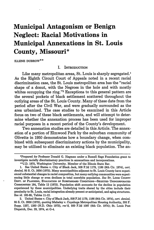 handle is hein.journals/udetmr53 and id is 261 raw text is: Municipal Antagonism or BenignNeglect: Racial Motivations inMunicipal Annexations in St. LouisCounty, Missouri*ILLENE DUBROW**I. INTRODUCTIONLike many metropolitan areas, St. Louis is sharply segregated.,As the Eighth Circuit Court of Appeals noted in a recent racialdiscrimination case, the St. Louis metropolitan area has the racialshape of a donut, with the Negroes in the hole and with mostlywhites occupying the ring.'2 Exceptions to this general pattern arethe several pockets of black settlement scattered throughout theoutlying areas of the St. Louis County. Many of these date from theperiod after the Civil War, and were gradually surrounded as thearea urbanized. The case studies to be examined in this Articlefocus on two of these black settlements, and will attempt to deter-mine whether the annexation process has been used for improperracial purposes in a recent period of the County's development.Two annexation studies are detailed in this Article. The annex-ation of a portion of Elmwood Park by the suburban community ofOlivette in 1950 demonstrates how a boundary change, when com-bined with subsequent discriminatory actions by the municipality,may be utilized to eliminate an existing black population. The an-*Prepared for Professor Donald G. Hagman under a Russell Sage Foundation grant toinvestigate racially discriminatory practices in annexations and incorporations.**J.D. 1975, Washington University. Member of the Illinois State Bar.1. See United States v. City of Black Jack, 508 F.2d 1179, 1186 (8th Cir. 1974), cert.denied, 95 S. Ct. 2656 (1975). Many municipalities adjacent to St. Louis County have experi-enced substantial changes in racial composition, but many outlying communities were experi-encing little change or even declines in total nonwhite population. See ST. Lotus COUNTYDEPT. OF PLANNING, EVALUATION OF SUBSTANDARD CONDITIONS-SELECTED UNINCORPORATEDCoMMuNrriEs 184, Table 12 (1973). Population shift accounts for the decline in populationexperienced by these municipalities. Underlying traits shared by the cities include theirproximity to St. Louis, racial integration already present or anticipated, and aging structures.See id. 182-85, Tables 11-12.2. United States v. City of Black Jack, 508 F.2d 1179, 1186 (8th Cir. 1974), cert. denied,95 S. Ct. 2656 (1975), quoting Mahaley v. Cuyahoga Metropolitan Housing Authority, 355 F.Supp. 1257, 1260 (N.D. Ohio 1973), rev'd, 500 F.2d 1087 (6th Cir. 1974); St. Louis PostDispatch, Dec. 29, 1974, at G-4.