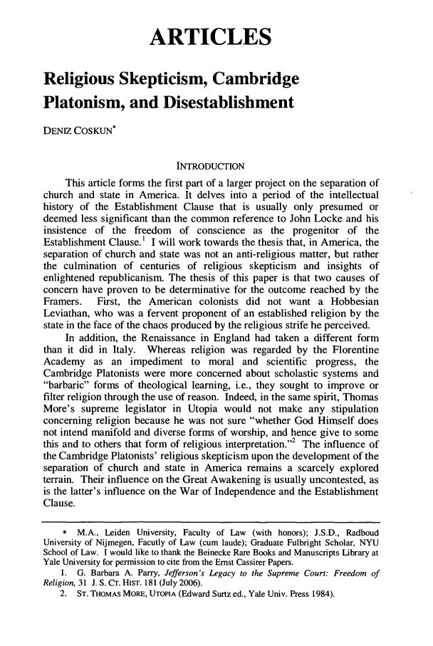 handle is hein.journals/udetmr83 and id is 601 raw text is: ARTICLESReligious Skepticism, CambridgePlatonism, and DisestablishmentDENIZ COSKUN*INTRODUCTIONThis article forms the first part of a larger project on the separation ofchurch and state in America. It delves into a period of the intellectualhistory of the Establishment Clause that is usually only presumed ordeemed less significant than the common reference to John Locke and hisinsistence of the freedom of conscience as the progenitor of theEstablishment Clause.' I will work towards the thesis that, in America, theseparation of church and state was not an anti-religious matter, but ratherthe culmination of centuries of religious skepticism and insights ofenlightened republicanism. The thesis of this paper is that two causes ofconcern have proven to be determinative for the outcome reached by theFramers.   First, the American colonists did not want a HobbesianLeviathan, who was a fervent proponent of an established religion by thestate in the face of the chaos produced by the religious strife he perceived.In addition, the Renaissance in England had taken a different formthan it did in Italy. Whereas religion was regarded by the FlorentineAcademy as an impediment to moral and scientific progress, theCambridge Platonists were more concerned about scholastic systems andbarbaric forms of theological learning, i.e., they sought to improve orfilter religion through the use of reason. Indeed, in the same spirit, ThomasMore's supreme legislator in Utopia would not make any stipulationconcerning religion because he was not sure whether God Himself doesnot intend manifold and diverse forms of worship, and hence give to somethis and to others that form of religious interpretation.2 The influence ofthe Cambridge Platonists' religious skepticism upon the development of theseparation of church and state in America remains a scarcely exploredterrain. Their influence on the Great Awakening is usually uncontested, asis the latter's influence on the War of Independence and the EstablishmentClause.* M.A., Leiden University, Faculty of Law (with honors); J.S.D., RadboudUniversity of Nijmegen, Facutly of Law (cum laude); Graduate Fulbright Scholar, NYUSchool of Law. I would like to thank the Beinecke Rare Books and Manuscripts Library atYale University for permission to cite from the Ernst Cassirer Papers.1. G. Barbara A. Parry, Jefferson's Legacy to the Supreme Court: Freedom ofReligion, 31 J. S. CT. HIST. 181 (July 2006).2. ST. THOMAS MORE, UTOPIA (Edward Surtz ed., Yale Univ. Press 1984).
