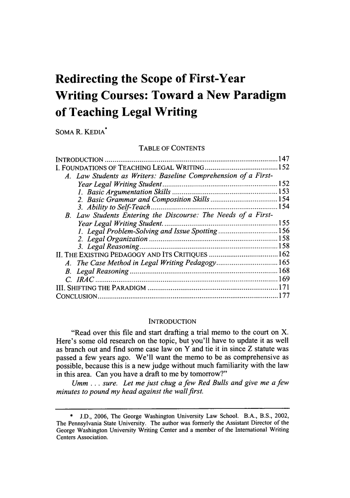 handle is hein.journals/udetmr87 and id is 155 raw text is: Redirecting the Scope of First-Year
Writing Courses: Toward a New Paradigm
of Teaching Legal Writing
SOMA R. KEDIA
TABLE OF CONTENTS
INTRODUCTION          .......................................... .......147
I. FOUNDATIONS OF TEACHING LEGAL WRITING         .....................152
A. Law Students as Writers: Baseline Comprehension of a First-
Year Legal Writing Student............................152
1. Basic Argumentation Skills .........................153
2. Basic Grammar and Composition Skills................154
3. Ability to Self-Teach..............................154
B. Law Students Entering the Discourse: The Needs of a First-
Year Legal Writing Student............................155
1. Legal Problem-Solving and Issue Spotting.  ..............156
2. Legal Organization..............................158
3. Legal Reasoning.................................158
1. THE EXISTING PEDAGOGY AND ITS CRITIQUES.       .................... 162
A. The Case Method in Legal Writing Pedagogy..........     .... 165
B. Legal Reasoning       ........................    ................ 168
C. IRAC........................................... 169
1. SHIFTING THE PARADIGM..                   ..................................... 171
CONCLUSION................................................... 177
INTRODUCTION
Read over this file and start drafting a trial memo to the court on X.
Here's some old research on the topic, but you'll have to update it as well
as branch out and find some case law on Y and tie it in since Z statute was
passed a    few years ago. We'll want the memo to be as comprehensive as
possible, because this is a new judge without much familiarity with the law
in this area. Can you have a draft to me by tomorrow?
Umm ... sure. Let me just chug a few Red Bulls and give me a few
minutes to pound my head against the wallfirst.
* I.D., 2006, The George Washington University Law School. B.A., B.S., 2002,
The Pennsylvania State University. The author was formerly the Assistant Director of the
George Washington University Writing Center and a member of the International Writing
Centers Association.


