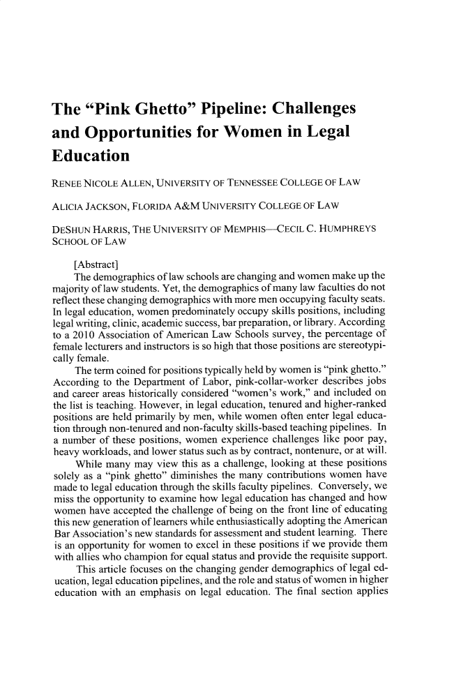 handle is hein.journals/udetmr96 and id is 553 raw text is: The Pink Ghetto Pipeline: Challengesand Opportunities for Women in LegalEducationRENEE NICOLE  ALLEN, UNIVERSITY OF TENNESSEE  COLLEGE  OF LAWALICIA JACKSON, FLORIDA  A&M  UNIVERSITY COLLEGE  OF LAWDESHUN  HARRIS, THE UNIVERSITY  OF MEMPHIS-CECIL   C. HUMPHREYSSCHOOL  OF LAW     [Abstract]     The demographics of law schools are changing and women make up themajority of law students. Yet, the demographics of many law faculties do notreflect these changing demographics with more men occupying faculty seats.In legal education, women predominately occupy skills positions, includinglegal writing, clinic, academic success, bar preparation, or library. Accordingto a 2010 Association of American Law Schools survey, the percentage offemale lecturers and instructors is so high that those positions are stereotypi-cally female.     The term coined for positions typically held by women is pink ghetto.According to the Department of Labor, pink-collar-worker describes jobsand career areas historically considered women's work, and included onthe list is teaching. However, in legal education, tenured and higher-rankedpositions are held primarily by men, while women often enter legal educa-tion through non-tenured and non-faculty skills-based teaching pipelines. Ina number  of these positions, women experience challenges like poor pay,heavy workloads, and lower status such as by contract, nontenure, or at will.     While many  may view this as a challenge, looking at these positionssolely as a pink ghetto diminishes the many contributions women havemade  to legal education through the skills faculty pipelines. Conversely, wemiss the opportunity to examine how legal education has changed and howwomen   have accepted the challenge of being on the front line of educatingthis new generation of learners while enthusiastically adopting the AmericanBar Association's new standards for assessment and student learning. Thereis an opportunity for women to excel in these positions if we provide themwith allies who champion for equal status and provide the requisite support.     This article focuses on the changing gender demographics of legal ed- ucation, legal education pipelines, and the role and status of women in higher education with an emphasis on legal education. The final section applies