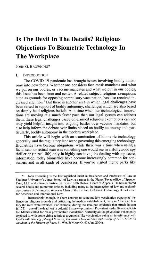 handle is hein.journals/udetmr99 and id is 317 raw text is: 








Is  The Devil In The Details? Religious

Objections To Biometric Technology In

The Workplace

JOHN  G. BROWNING*

I.   INTRODUCTION
     The  COVID-19   pandemic   has brought issues involving bodily auton-
omy  into new focus. Whether  one considers face mask  mandates  and what
we  put on our bodies, or vaccine mandates and what  we put in our bodies,
this issue has been front and center. A related subject, religious exemptions
cited as grounds for opposing compulsory vaccination, has also received in-
creased attention.' But there is another area in which legal challenges have
been raised in support of bodily autonomy, challenges which are also based
on deeply-held religious beliefs. At a time when our technological innova-
tions are moving  at a much  faster pace than our legal system can address
them, these legal challenges based on claimed religious exemptions can not
only yield helpful insight into ongoing battles over vaccine mandates, but
also help inform the debate over limits placed on bodily autonomy and, par-
ticularly, bodily autonomy in the modern workplace.
     This article will begin with an examination  of biometric technology
generally, and the regulatory landscape governing this emerging technology.
Biometrics have  become  ubiquitous: while there was a time when  using a
facial scan or retinal scan was something one would see in a Hollywood spy
thriller or (in real life) only in highly-sensitive jobs dealing with top secret
information, today biometrics have become   increasingly common   for con-
sumers  and in all kinds of businesses. If you've visited theme parks like


    *  John Browning is the Distinguished Jurist in Residence and Professor of Law at
Faulkner University's Jones School of Law, a partner in the Plano, Texas office of Spencer
Fane, LLP, and a former Justice on Texas' Fifth District Court of Appeals. He has authored
several books and numerous articles, including many at the intersection of law and technol-
ogy. Justice Browning also serves as Chair of the Institute for Law & Technology at the Center
for American and International Law.
    1.  Interestingly enough, in sharp contrast to some modern vaccination opponents' re-
liance on religious grounds and criticizing the medical establishment, early in American his-
tory the roles were reversed. For example, during the smallpox epidemic that struck Boston
in 1721-one of the deadliest in colonial history-prominent Protestant leader Reverend Cot-
ton Mather called for mass preventative inoculation. Virtually all the physicians vehemently
opposed it, with some citing religious arguments like vaccination being an interference with
God's will. See, e.g., Margot Minardi, The Boston Inoculation Controversy of 1721-1722: An
Incident in the History of Race, 61 WM. & MARY Q. 47 (Jan. 2004).


