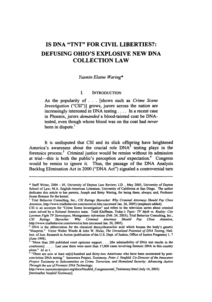 handle is hein.journals/udlr31 and id is 113 raw text is: IS DNA TNT FOR CIVIL LIBERTIES?:DEFUSING OHIO'S EXPLOSIVE NEW DNACOLLECTION LAWYasmin Elaine Waring*I.     INTRODUCTIONAs the popularity       of... [shows such           as Crime SceneInvestigation (CSI)] grows, jurors across the nation areincreasingly interested in DNA        testing .... In a recent casein Phoenix, jurors demanded a blood-tainted coat be DNA-tested, even though whose blood was on the coat had neverbeen in dispute.'It is undisputed that CSI and its slick offspring have heightenedAmerica's awareness about the crucial role DNA testing plays in theforensics process Criminal justice would be remiss without its admissionat trial--this is both the public's perception and expectation.4 Congresswould be remiss to ignore it. Thus, the passage of the DNA AnalysisBacklog Elimination Act in 2000 (DNA Act) signaled a controversial turn* Staff Writer, 2004 - 05, University of Dayton Law Review; J.D. , May 2005, University of DaytonSchool of Law; M.A. English-American Literature, University of California at San Diego. The authordedicates this article to her parents, Joseph and Betty Waring, for being there, always; and, ProfessorSusan Brenner for the kernel.1 Trial Behavior Consulting, Inc., CS! Ratings Skyrocket: Why Criminal Attorneys Should Pay CloseAttention, http://www.trialbehavior.com/news/csi.htrn (accessed Jan. 26, 2005) (emphasis added).CSI is an acronym for Crime Scene Investigation and refers to the television series about criminalcases solved by a fictional forensics team. Todd Kleffman, Today's Topic: TV Myth vs. Reality: CityLawmen Fight TV Stereotypes, Montgomery Advertiser (Feb. 24, 2003); Trial Behavior Consulting, Inc.,CSI   Ratings   Skyrocket:   Why    Criminal   Attorneys  Should    Pay   Close   Attention,http://www.trialbehavior.com/news/csi.htm (accessed Jan. 26, 2005).2 DNA is the abbreviation for the chemical deoxyribonucleic acid which houses the body's geneticblueprint. Victor Walter Weedn & John W. Hicks, The Unrealized Potential of DNA Testing, Natl.Inst. of Just. Research in Action (publication of the U.S. Dept. of Justice, Office of Justice Programs) 1, 7(June 1998).3 More than 200 published court opinions support ... [the admissibility of DNA test results in thecourtroom] .... Last year there were more than 17,000 cases involving forensic DNA in this countryalone. Id. at 1.' There are now at least on[e]-hundred and thirty-two Americans who have been exonerated by post-conviction DNA testing. Innocence Project, Testimony, Peter J. Neufeld, Co-Director of the InnocenceProject Testimony to Subcommittee on Crime, Terrorism, and Homeland Security: Advancing JusticeThrough the use of Forensic DNA Technology,http://www.innocenceproject.org/docs/NeufeldCongressionalTestimony.html (July 14, 2003)[hereinafter Neufeld Testimony].