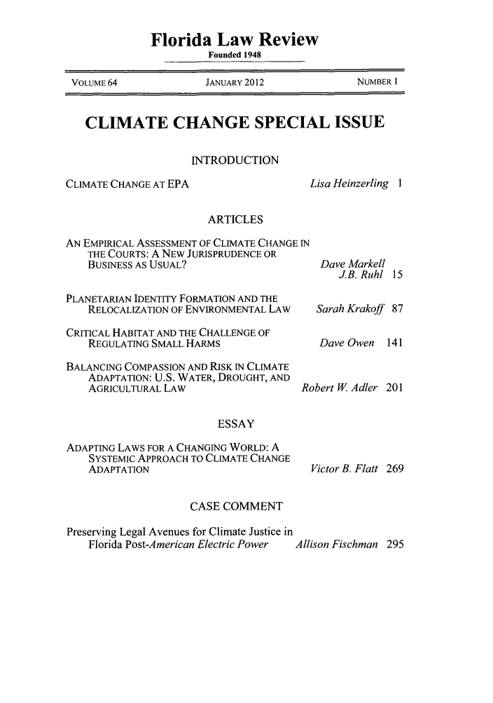 handle is hein.journals/uflr64 and id is 1 raw text is: Florida Law ReviewFounded 1948VOLUME 64        JANUARY 2012      NUMBER 1CLIMATE CHANGE SPECIAL ISSUEINTRODUCTIONCLIMATE CHANGE AT EPALisa Heinzerling IARTICLESAN EMPIRICAL ASSESSMENT OF CLIMATE CHANGE INTHE COURTS: A NEW JURISPRUDENCE ORBUSINESS AS USUAL?PLANETARIAN IDENTITY FORMATION AND THERELOCALIZATION OF ENVIRONMENTAL LAWCRITICAL HABITAT AND THE CHALLENGE OFREGULATING SMALL HARMSBALANCING COMPASSION AND RISK IN CLIMATEADAPTATION: U.S. WATER, DROUGHT, ANDAGRICULTURAL LAW                  R(ESSAYADAPTING LAWS FOR A CHANGING WORLD: ASYSTEMIC APPROACH TO CLIMATE CHANGEADAPTATIONDave MarkellJ.B. Ruhl 15Sarah Krakoff 87Dave Owen 141bert W. Adler 201Victor B. Flatt 269CASE COMMENTPreserving Legal Avenues for Climate Justice inFlorida Post-American Electric Power    Allison Fischman 295