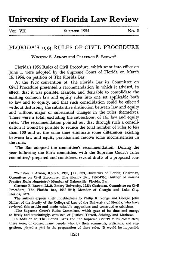 handle is hein.journals/uflr7 and id is 139 raw text is: University of Florida Law Review
VOL. VII                      SUMmER 1954                        No. 2
FLORIDA'S 1954 RULES OF CIVIL PROCEDURE
WINSTON E. ARu'ow and CLARENCE E. BROWN*
Florida's 1954 Rules of Civil Procedure, which went into effect on
June 1, were adopted by the Supreme Court of Florida on March
15, 1954, on petition of The Florida Bar.
At the 1952 convention of The Florida Bar its Committee on
Civil Procedure presented a recommendation in which it advised, in
effect, that it was possible, feasible, and desirable to consolidate the
existing common law and equity rules into one set applicable both
to law and to equity, and that such consolidation could be effected
without disturbing the substantive distinction between law and equity
and without major or substantial changes in the rules themselves.
There were a total, excluding the subsections, of 141 law and equity
rules. The recommendation pointed out that through such a consoli-
dation it would be possible to reduce the total number of rules to less
than 100 and at the same time eliminate some differences existing
between law and equity practice and resolve some inconsistencies in
the rules.
The Bar adopted the committee's recommendation. During the
year following the Bar's committee, with the Supreme Court's rules
committee,' prepared and considered several drafts of a proposed con-
Winston E. Arnow, B.S.B.A. 1932, J.D. 1933, University of Florida; Chairman,
Committee on Civil Procedure, The Florida Bar, 1952-1953; Author of Florida
Practice Rules Annotated; Member of Gainesville, Florida, Bar.
Clarence E. Brown, LL.B. Emory University, 1933; Chairman, Committee on Civil
Procedure, The Florida Bar, 1953-1954; Member of Georgia and Lake City,
Florida, Bars.
The authors express their indebtedness to Philip K. Yonge and George John
Miller, of the faculty of the College of Law of the University of Florida, who have
reviewed this article and made valuable suggestions and constructive criticisms.
'The Supreme Court's Rules Committee, which gave of its time and energy
so freely and unstintingly, consisted of Justices Terrell, Sebring, and Mathews.
In addition to The Florida Bar's and the Supreme Court's rules committees,
there were, of course, many people who, by their comments, criticisms, and sug-
gestions, played a part in the preparation of these rules. It would be impossible
[1251


