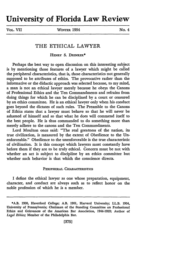 handle is hein.journals/uflr7 and id is 389 raw text is: University of Florida Law ReviewVOL. VII                   WimimR 1954                       No. 4THE ETHICAL LAWYERHENRY S. DRINKER*Perhaps the best way to open discussion on this interesting subjectis by mentioning those features of a lawyer which might be calledthe peripheral characteristics, that is, those characteristics not generallysupposed to be attributes of ethics. The provocative rather than theinformative or the didactic approach was selected because, to my mind,a man is not an ethical lawyer merely because he obeys the Canonsof Professional Ethics and the Ten Commandments and refrains fromdoing things for which he can be disciplined by a court or censuredby an ethics committee. He is an ethical lawyer only when his conductgoes beyond the dictates of such rules. The Preamble to the Canonsof Ethics states that a lawyer must behave so that he will never beashamed of himself and so that what he does will commend itself tothe best people. He is thus commanded to do something more thanmerely adhere to the canons and the Ten Commandments.Lord Moulton once said: The real greatness of the nation, itstrue civilization, is measured by the extent of Obedience to the Un-enforceable. Obedience to the unenforceable is the true characteristicof civilization. It is this concept which lawyers must constantly havebefore them if they are to be truly ethical. Concern must be not withwhether an act is subject to discipline by an ethics committee butwhether such behavior is that which the conscience directs.PERIPHERAL CHARACTERISTICSI define the ethical lawyer as one whose preparation, equipment,character, and conduct are always such as to reflect honor on thenoble profession of which he is a member.*A.B. 1900, Haverford College; A.B. 1901, Harvard University; LL.B. 1904,University of Pennsylvania; Chairman of the Standing Committee on ProfessionalEthics and Grievances of the American Bar Association, 1944-1953; Author ofLegal Ethics; Member of the Philadelphia Bar.[3751