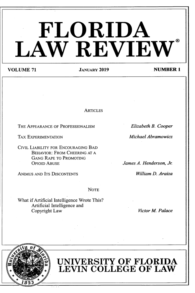 handle is hein.journals/uflr71 and id is 1 raw text is:           FLORIDA  LAW REVIEWVOLUME 71  JANUARY 2019  NUMBER 1                        ARTICLESTHE APPEARANCE OF PROFESSIONALISMTAX EXPERIMENTATIONCivL LIABILITY FOR ENCOURAGING BAD    BEHAVIOR: FROM CHEERING AT A    GANG RAPE TO PROMOTING    OpIOID ABUSEANIMUS AND ITS DISCONTENTSNOTEWhat if Artificial Intelligence Wrote This?    Artificial Intelligence and    Copyright Law   Elizabeth B. Cooper   Michael AbramowiczJames A. Henderson, Jr    William D. Araiza    UNIVERSITY OF FLORIDA* I LEVIN COLLEGE OF LAWVictor M. Palace
