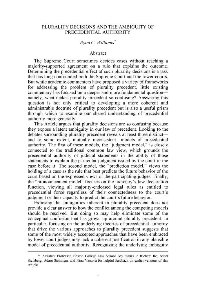 handle is hein.journals/uflr74 and id is 1 raw text is: PLURALITY DECISIONS AND THE AMBIGUITY OFPRECEDENTIAL AUTHORITYRyan C. Williams*AbstractThe Supreme Court sometimes decides cases without reaching amajority-supported agreement on a rule that explains the outcome.Determining the precedential effect of such plurality decisions is a taskthat has long confounded both the Supreme Court and the lower courts.But while academic commenters have proposed a variety of frameworksfor addressing the problem of plurality precedent, little existingcommentary has focused on a deeper and more fundamental questionnamely, what makes plurality precedent so confusing? Answering thisquestion is not only critical to developing a more coherent andadministrable doctrine of plurality precedent but is also a useful prismthrough which to examine our shared understanding of precedentialauthority more generally.This Article argues that plurality decisions are so confusing becausethey expose a latent ambiguity in our law of precedent. Looking to thedebates surrounding plurality precedent reveals at least three distinctand to some extent, mutually inconsistent-models of precedentialauthority. The first of these models, the judgment model, is closelyconnected to the traditional common law view, which grounds theprecedential authority of judicial statements in the ability of thosestatements to explain the particular judgment issued by the court in thecase before it. The second model, the prediction model, views theholding of a case as the rule that best predicts the future behavior of thecourt based on the expressed views of the participating judges. Finally,the pronouncement model focuses on the judiciary's law declarationfunction, viewing all majority-endorsed legal rules as entitled toprecedential force regardless of their connectedness to the court'sjudgment or their capacity to predict the court's future behavior.Exposing the ambiguities inherent in plurality precedent does notprovide a clear answer to how the conflict among the competing modelsshould be resolved. But doing so may help eliminate some of theconceptual confusion that has grown up around plurality precedent. Inparticular, focusing on the underlying theories of precedential authoritythat drive the various approaches to plurality precedent suggests thatsome of the most widely accepted approaches that have been embracedby lower court judges may lack a coherent justification in any plausiblemodel of precedential authority. Recognizing the underlying ambiguity* Assistant Professor, Boston College Law School. My thanks to Richard Re, AsherSteinberg, Adam Steinman, and Nina Varsava for helpful feedback on earlier versions of thisArticle.