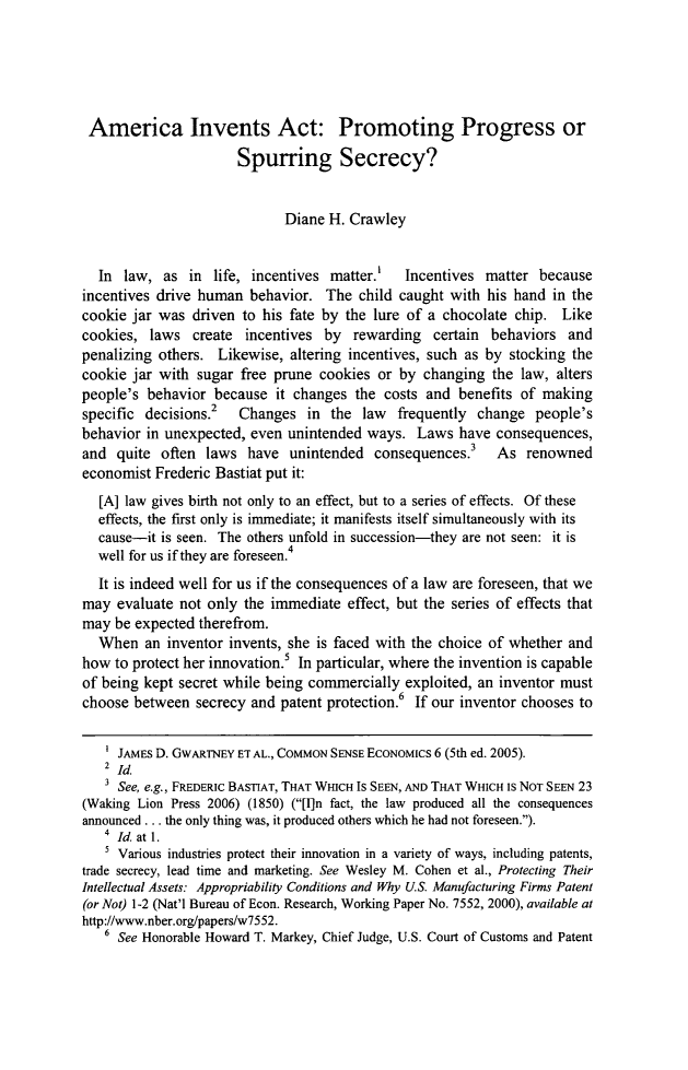 handle is hein.journals/uhawlr36 and id is 7 raw text is: America Invents Act: Promoting Progress orSpurring Secrecy?Diane H. CrawleyIn law, as in life, incentives matter.'    Incentives matter becauseincentives drive human behavior. The child caught with his hand in thecookie jar was driven to his fate by the lure of a chocolate chip. Likecookies, laws create incentives by rewarding certain behaviors andpenalizing others. Likewise, altering incentives, such as by stocking thecookie jar with sugar free prune cookies or by changing the law, alterspeople's behavior because it changes the costs and benefits of makingspecific decisions.2 Changes in the law frequently change people'sbehavior in unexpected, even unintended ways. Laws have consequences,and quite often laws have unintended consequences.3 As renownedeconomist Frederic Bastiat put it:[A] law gives birth not only to an effect, but to a series of effects. Of theseeffects, the first only is immediate; it manifests itself simultaneously with itscause-it is seen. The others unfold in succession-they are not seen: it iswell for us if they are foreseen.4It is indeed well for us if the consequences of a law are foreseen, that wemay evaluate not only the immediate effect, but the series of effects thatmay be expected therefrom.When an inventor invents, she is faced with the choice of whether andhow to protect her innovation.5 In particular, where the invention is capableof being kept secret while being commercially exploited, an inventor mustchoose between secrecy and patent protection.6 If our inventor chooses to1 JAMES D. GWARTNEY ET AL., COMMON SENSE EcoNoMICs 6 (5th ed. 2005).2 IdSee, e.g., FREDERIC BASTIAT, THAT WHICH IS SEEN, AND THAT WHICH IS NOT SEEN 23(Waking Lion Press 2006) (1850) ([I]n fact, the law produced all the consequencesannounced ... the only thing was, it produced others which he had not foreseen.).4  Id. at 1.Various industries protect their innovation in a variety of ways, including patents,trade secrecy, lead time and marketing. See Wesley M. Cohen et al., Protecting TheirIntellectual Assets: Appropriability Conditions and Why U.S. Manufacturing Firms Patent(or Not) 1-2 (Nat'l Bureau of Econ. Research, Working Paper No. 7552, 2000), available athttp://www.nber.org/papers/w7552.6 See Honorable Howard T. Markey, Chief Judge, U.S. Court of Customs and Patent