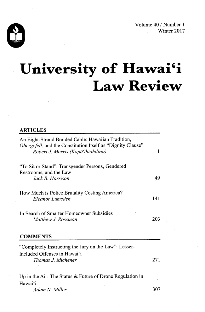 handle is hein.journals/uhawlr40 and id is 1 raw text is: 


                                         Volume 40 / Number 1
                                                 Winter 2017






University of Hawai'i


                          Law Review


ARTICLES


An Eight-Strand Braided Cable: Hawaiian Tradition,
Obergefell, and the Constitution Itself as Dignity Clause
     Robert J Morris (Kapdihiahilina)

To Sit or Stand: Transgender Persons, Gendered
Restrooms, and the Law
     Jack B. Harrison

How Much is Police Brutality Costing America?
     Eleanor Lumsden

In Search of Smarter Homeowner Subsidies
     Matthew J Rossman


  1.




  49



141



203


COMMENTS


Completely Instructing the Jury on the Law: Lesser-
Included Offenses in Hawai'i
     Thomas J Michener


Up in the Air: The Status & Future of Drone Regulation in
Hawai'i
     Adam N. Miller


271


307


