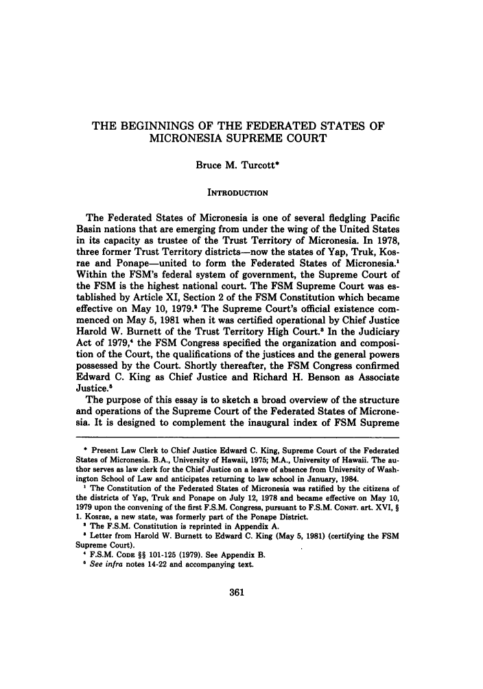 handle is hein.journals/uhawlr5 and id is 367 raw text is: THE BEGINNINGS OF THE FEDERATED STATES OF
MICRONESIA SUPREME COURT
Bruce M. Turcott*
INTRODUCTION
The Federated States of Micronesia is one of several fledgling Pacific
Basin nations that are emerging from under the wing of the United States
in its capacity as trustee of the Trust Territory of Micronesia. In 1978,
three former Trust Territory districts-now the states of Yap, Truk, Kos-
rae and Ponape-united to form the Federated States of Micronesia.'
Within the FSM's federal system of government, the Supreme Court of
the FSM is the highest national court. The FSM Supreme Court was es-
tablished by Article XI, Section 2 of the FSM Constitution which became
effective on May 10, 1979.2 The Supreme Court's official existence com-
menced on May 5, 1981 when it was certified operational by Chief Justice
Harold W. Burnett of the Trust Territory High Court.8 In the Judiciary
Act of 1979, the FSM Congress specified the organization and composi-
tion of the Court, the qualifications of the justices and the general powers
possessed by the Court. Shortly thereafter, the FSM Congress confirmed
Edward C. King as Chief Justice and Richard H. Benson as Associate
Justice.5
The purpose of this essay is to sketch a broad overview of the structure
and operations of the Supreme Court of the Federated States of Microne-
sia. It is designed to complement the inaugural index of FSM Supreme
* Present Law Clerk to Chief Justice Edward C. King, Supreme Court of the Federated
States of Micronesia. B.A., University of Hawaii, 1975; M.A., University of Hawaii. The au-
thor serves as law clerk for the Chief Justice on a leave of absence from University of Wash-
ington School of Law and anticipates returning to law school in January, 1984.
' The Constitution of the Federated States of Micronesia was ratified by the citizens of
the districts of Yap, Truk and Ponape on July 12, 1978 and became effective on May 10,
1979 upon the convening of the first F.S.M. Congress, pursuant to F.S.M. CONST. art. XVI, §
1. Kosrae, a new state, was formerly part of the Ponape District.
' The F.S.M. Constitution is reprinted in Appendix A.
' Letter from Harold W. Burnett to Edward C. King (May 5, 1981) (certifying the FSM
Supreme Court).
F.S.M. CODE §§ 101-125 (1979). See Appendix B.
o See infra notes 14-22 and accompanying text.


