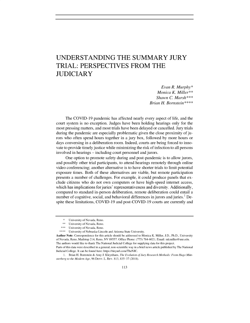 handle is hein.journals/uilro2021 and id is 113 raw text is: UNDERSTANDING THE SUMMARY JURY
TRIAL: PERSPECTIVES FROM THE
JUDICIARY
Evan R. Murphy*
Monica K. Miller**
Shawn C. Marsh***
Brian H. Bornstein****
The COVID-19 pandemic has affected nearly every aspect of life, and the
court system is no exception. Judges have been holding hearings only for the
most pressing matters, and most trials have been delayed or cancelled. Jury trials
during the pandemic are especially problematic given the close proximity of ju-
rors who often spend hours together in a jury box, followed by more hours or
days conversing in a deliberation room. Indeed, courts are being forced to inno-
vate to provide timely justice while minimizing the risk of infection to all persons
involved in hearings - including court personnel and jurors.
One option to promote safety during and post-pandemic is to allow jurors,
and possibly other trial participants, to attend hearings remotely through online
video conferencing; another alternative is to have shorter trials to limit potential
exposure times. Both of these alternatives are viable, but remote participation
presents a number of challenges. For example, it could produce panels that ex-
clude citizens who do not own computers or have high-speed internet access,
which has implications for juries' representativeness and diversity. Additionally,
compared to standard in-person deliberation, remote deliberation could entail a
number of cognitive, social, and behavioral differences in jurors and juries.1 De-
spite these limitations, COVID-19 and post-COVID-19 courts are currently and
* University of Nevada, Reno.
** University of Nevada, Reno.
*** University of Nevada, Reno.
**** University of Nebraska-Lincoln and Arizona State University.
Author Note: Correspondence for this article should be addressed to Monica K. Miller, J.D., Ph.D., University
of Nevada, Reno, Mailstop 214, Reno, NV 89557. Office Phone: (775) 784-6021; Email: mkmiller@unr.edu.
The authors would like to thank The National Judicial College for supplying data for this project.
Parts of this data were described in a general, non-scientific way in a brief news article published by The National
Judicial College. It can be found here: https://tinyurl.com/TheNJC.
1. Brian H. Bornstein & Amy J. Kleynhans, The Evolution of Jury Research Methods: From Hugo Mun-
sterberg to the Modern Age, 96 DENV. L. REv. 813, 835-37 (2018).

113


