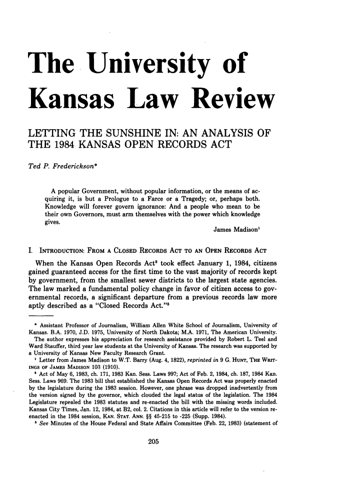 handle is hein.journals/ukalr33 and id is 207 raw text is: The University ofKansas Law ReviewLETTING THE SUNSHINE IN: AN ANALYSIS OFTHE 1984 KANSAS OPEN RECORDS ACTTed P. Frederickson*A popular Government, without popular information, or the means of ac-quiring it, is but a Prologue to a Farce or a Tragedy; or, perhaps both.Knowledge will forever govern ignorance: And a people who mean to betheir own Governors, must arm themselves with the power which knowledgegives.James Madison'I. INTRODUCTION: FROM A CLOSED RECORDS ACT TO AN OPEN RECORDS ACTWhen the Kansas Open Records Act2 took effect January 1, 1984, citizensgained guaranteed access for the first time to the vast majority of records keptby government, from the smallest sewer districts to the largest state agencies.The law marked a fundamental policy change in favor of citizen access to gov-ernmental records, a significant departure from a previous records law moreaptly described as a Closed Records Act.* Assistant Professor of Journalism, William Allen White School of Journalism, University ofKansas. B.A. 1970, J.D. 1975, University of North Dakota; M.A. 1971, The American University.The author expresses his appreciation for research assistance provided by Robert L. Teel andWard Stauffer, third year law students at the University of Kansas. The research was supported bya University of Kansas New Faculty Research Grant.Letter from James Madison to W.T. Barry (Aug. 4, 1822), reprinted in 9 G. HuNT, THE WRIT-INGS OF JAMES MADISON 103 (1910).' Act of May 6, 1983, ch. 171, 1983 Kan. Sess. Laws 997; Act of Feb. 2, 1984, ch. 187, 1984 Kan.Sess. Laws 969. The 1983 bill that established the Kansas Open Records Act was properly enactedby the legislature during the 1983 session. However, one phrase was dropped inadvertently fromthe version signed by the governor, which clouded the legal status of the legislation. The 1984Legislature repealed the 1983 statutes and re-enacted the bill with the missing words included.Kansas City Times, Jan. 12, 1984, at B2, col. 2. Citations in this article will refer to the version re-enacted in the 1984 session, KAN. STAT. ANN. §§ 45-215 to -225 (Supp. 1984).3 See Minutes of the House Federal and State Affairs Committee (Feb. 22, 1983) (statement of
