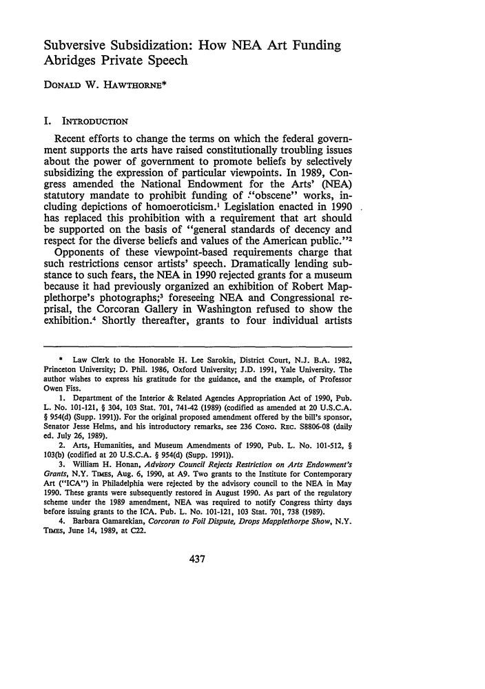 handle is hein.journals/ukalr40 and id is 457 raw text is: 


Subversive Subsidization: How NEA Art Funding
Abridges Private Speech

DONALD W. HAwTHoRNE*


I. INTRODUCTION
   Recent efforts to change the terms on which the federal govern-
ment supports the arts have raised constitutionally troubling issues
about the power of government to promote beliefs by selectively
subsidizing the expression of particular viewpoints. In 1989, Con-
gress amended the National Endowment for the Arts' (NEA)
statutory mandate to prohibit funding of .obscene works, in-
cluding depictions of homoeroticism.1 Legislation enacted in 1990
has replaced this prohibition with a requirement that art should
be supported on the basis of general standards of decency and
respect for the diverse beliefs and values of the American public.'2
   Opponents of these viewpoint-based requirements charge that
such restrictions censor artists' speech. Dramatically lending sub-
stance to such fears, the NEA in 1990 rejected grants for a museum
because it had previously organized an exhibition of Robert Map-
plethorpe's photographs;3 foreseeing NEA            and Congressional re-
prisal, the Corcoran Gallery in Washington refused to show the
exhibition.4 Shortly thereafter, grants to         four individual artists


    * Law Clerk to the Honorable H. Lee Sarokin, District Court, N.J. B.A. 1982,
Princeton University; D. Phil. 1986, Oxford University; J.D. 1991, Yale University. The
author wishes to express his gratitude for the guidance, and the example, of Professor
Owen Fiss.
    1. Department of the Interior & Related Agencies Appropriation Act of 1990, Pub.
L. No. 101-121, § 304, 103 Stat. 701, 741-42 (1989) (codified as amended at 20 U.S.C.A.
§ 954(d) (Supp. 1991)). For the original proposed amendment offered by the bill's sponsor,
Senator Jesse Helms, and his introductory remarks, see 236 CONG. REc. S8806-08 (daily
ed. July 26, 1989).
    2. Arts, Humanities, and Museum Amendments of 1990, Pub. L. No. 101-512, §
103(b) (codified at 20 U.S.C.A. § 954(d) (Supp. 1991)).
    3. William H. Honan, Advisory Council Rejects Restriction on Arts Endowment's
Grants, N.Y. Tass, Aug. 6, 1990, at Ag. Two grants to the Institute for Contemporary
Art (ICA) in Philadelphia were rejected by the advisory council to the NEA in May
1990. These grants were subsequently restored in August 1990. As part of the regulatory
scheme under the 1989 amendment, NEA was required to notify Congress thirty days
before issuing grants to the ICA. Pub. L. No. 101-121, 103 Stat. 701, 738 (1989).
    4. Barbara Gamarekian, Corcoran to Foil Dispute, Drops Mapplethorpe Show, N.Y.
Tnsms, June 14, 1989, at C22.


