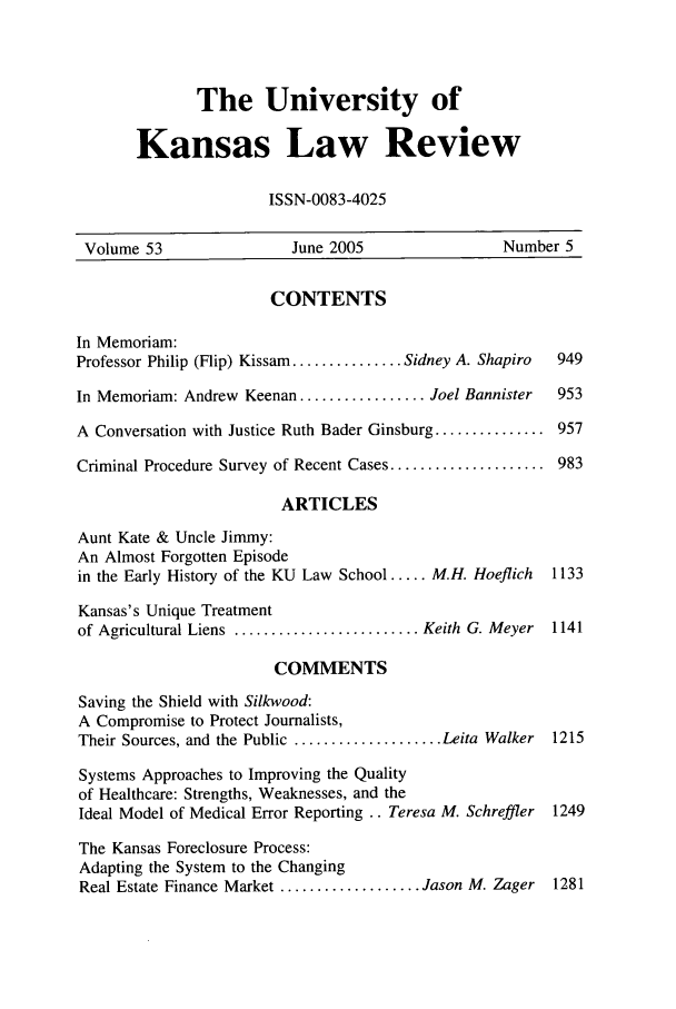 handle is hein.journals/ukalr53 and id is 11 raw text is: The University of
Kansas Law Review
ISSN-0083-4025

Volume 53                 June 2005                  Number 5
CONTENTS
In Memoriam:
Professor Philip (Flip) Kissam ............... Sidney A. Shapiro  949
In Memoriam: Andrew Keenan ................. Joel Bannister  953
A Conversation with Justice Ruth Bader Ginsburg ............... 957
Criminal Procedure Survey of Recent Cases ..................... 983
ARTICLES
Aunt Kate & Uncle Jimmy:
An Almost Forgotten Episode
in the Early History of the KU Law School ..... M.H. Hoeflich  1133
Kansas's Unique Treatment
of Agricultural Liens ......................... Keith G. Meyer  1141
COMMENTS
Saving the Shield with Silkwood:
A Compromise to Protect Journalists,
Their Sources, and the Public .................... Leita Walker  1215
Systems Approaches to Improving the Quality
of Healthcare: Strengths, Weaknesses, and the
Ideal Model of Medical Error Reporting .. Teresa M. Schreffler 1249
The Kansas Foreclosure Process:
Adapting the System to the Changing
Real Estate Finance Market ................... Jason M. Zager  1281


