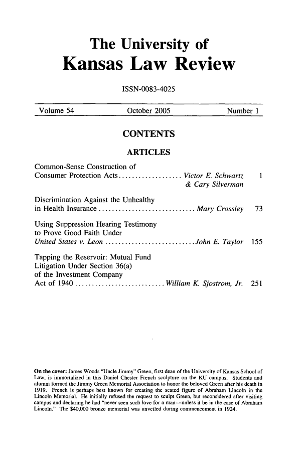 handle is hein.journals/ukalr54 and id is 1 raw text is: The University of
Kansas Law Review
ISSN-0083-4025

Volume 54               October 2005               Number 1

CONTENTS
ARTICLES

Common-Sense Construction of
Consumer Protection Acts ...................

Victor E. Schwartz
& Cary Silverman

Discrimination Against the Unhealthy
in Health Insurance ............................. Mary Crossley               73
Using Suppression Hearing Testimony
to Prove Good Faith Under
United States v. Leon ........................... John E. Taylor            155
Tapping the Reservoir: Mutual Fund
Litigation Under Section 36(a)
of the Investment Company
Act of 1940 ........................... William K. Sjostrom, Jr.            251
On the cover: James Woods Uncle Jimmy Green, first dean of the University of Kansas School of
Law, is immortalized in this Daniel Chester French sculpture on the KU campus. Students and
alumni formed the Jimmy Green Memorial Association to honor the beloved Green after his death in
1919. French is perhaps best known for creating the seated figure of Abraham Lincoln in the
Lincoln Memorial. He initially refused the request to sculpt Green, but reconsidered after visiting
campus and declaring he had never seen such love for a man-unless it be in the case of Abraham
Lincoln. The $40,000 bronze memorial was unveiled during commencement in 1924.



