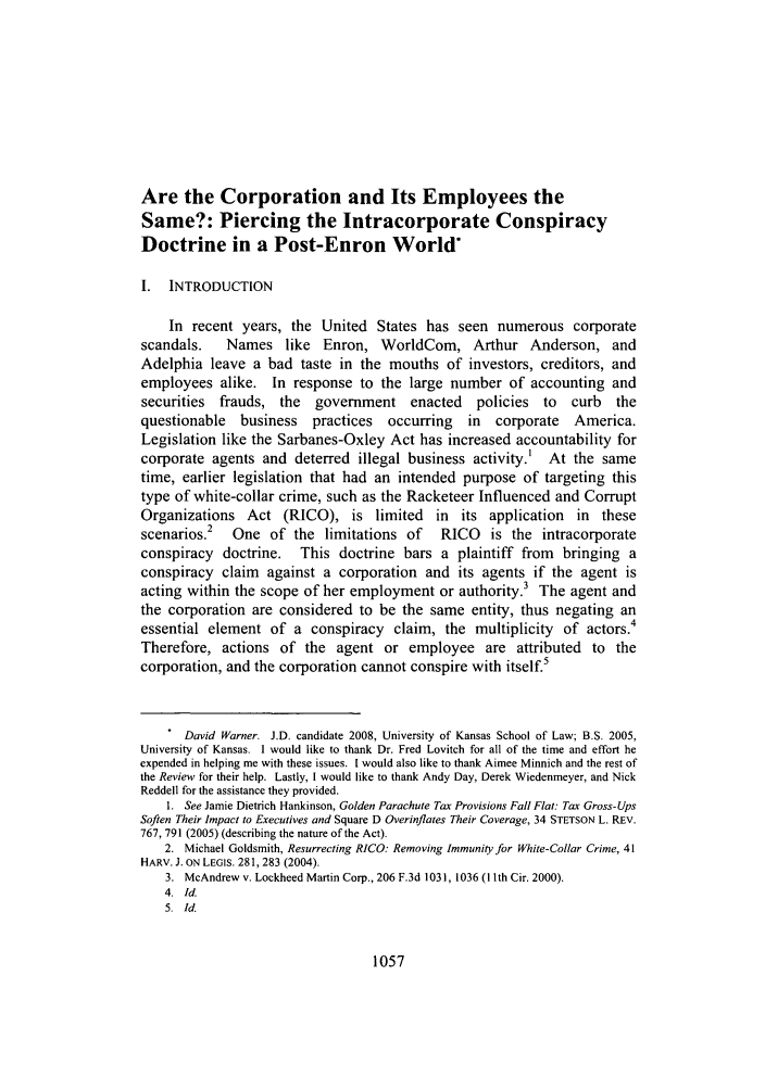 handle is hein.journals/ukalr55 and id is 1067 raw text is: Are the Corporation and Its Employees the
Same?: Piercing the Intracorporate Conspiracy
Doctrine in a Post-Enron World*
I. INTRODUCTION
In recent years, the United States has seen numerous corporate
scandals.    Names like Enron, WorldCom, Arthur Anderson, and
Adelphia leave a bad taste in the mouths of investors, creditors, and
employees alike. In response to the large number of accounting and
securities  frauds, the   government enacted       policies  to  curb  the
questionable   business   practices  occurring   in   corporate  America.
Legislation like the Sarbanes-Oxley Act has increased accountability for
corporate agents and deterred illegal business activity.' At the same
time, earlier legislation that had an intended purpose of targeting this
type of white-collar crime, such as the Racketeer Influenced and Corrupt
Organizations Act (RICO), is limited in its application in these
scenarios.2   One of the limitations of      RICO    is the intracorporate
conspiracy doctrine. This doctrine bars a plaintiff from bringing a
conspiracy claim against a corporation and its agents if the agent is
acting within the scope of her employment or authority.3 The agent and
the corporation are considered to be the same entity, thus negating an
essential element of a conspiracy claim, the multiplicity of actors.4
Therefore, actions of the agent or employee are attributed to the
corporation, and the corporation cannot conspire with itself.5
David Warner. J.D. candidate 2008, University of Kansas School of Law; B.S. 2005,
University of Kansas. I would like to thank Dr. Fred Lovitch for all of the time and effort he
expended in helping me with these issues. I would also like to thank Aimee Minnich and the rest of
the Review for their help. Lastly, I would like to thank Andy Day, Derek Wiedenmeyer, and Nick
Reddell for the assistance they provided.
1. See Jamie Dietrich Hankinson, Golden Parachute Tax Provisions Fall Flat: Tax Gross-Ups
Soften Their Impact to Executives and Square D Overinflates Their Coverage, 34 STETSON L. REV.
767, 791 (2005) (describing the nature of the Act).
2. Michael Goldsmith, Resurrecting RICO: Removing Immunity for White-Collar Crime, 41
HARV. J. ON LEGIS. 281, 283 (2004).
3. McAndrew v. Lockheed Martin Corp., 206 F.3d 1031, 1036 (1 th Cir. 2000).
4. Id.
5. Id.

1057


