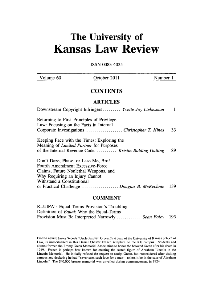 handle is hein.journals/ukalr60 and id is 1 raw text is: The University of
Kansas Law Review
ISSN-0083-4025

Volume 60                     October 2011                       Number 1
CONTENTS
ARTICLES
Downstream     Copyright Infringers......... Yvette Joy Liebesman            1
Returning to First Principles of Privilege
Law: Focusing on the Facts in Internal
Corporate Investigations ..............          Christopher T. Hines       33
Keeping Pace with the Times: Exploring the
Meaning of Limited Partner for Purposes
of the Internal Revenue Code .......... Kristin Balding Gutting             89
Don't Daze, Phase, or Lase Me, Bro!
Fourth Amendment Excessive-Force
Claims, Future Nonlethal Weapons, and
Why Requiring an Injury Cannot
Withstand a Constitutional
or Practical Challenge ..............         Douglas B. McKechnie         139
COMMENT
RLUIPA's Equal-Terms Provision's Troubling
Definition of Equal: Why the Equal-Terms
Provision Must Be Interpreted Narrowly ..........Sean Foley                193
On the cover: James Woods Uncle Jimmy Green, first dean of the University of Kansas School of
Law, is immortalized in this Daniel Chester French sculpture on the KU campus. Students and
alumni formed the Jimmy Green Memorial Association to honor the beloved Green after his death in
1919. French is perhaps best known for creating the seated figure of Abraham Lincoln in the
Lincoln Memorial. He initially refused the request to sculpt Green, but reconsidered after visiting
campus and declaring he had never seen such love for a man-unless it be in the case of Abraham
Lincoln. The $40,000 bronze memorial was unveiled during commencement in 1924.


