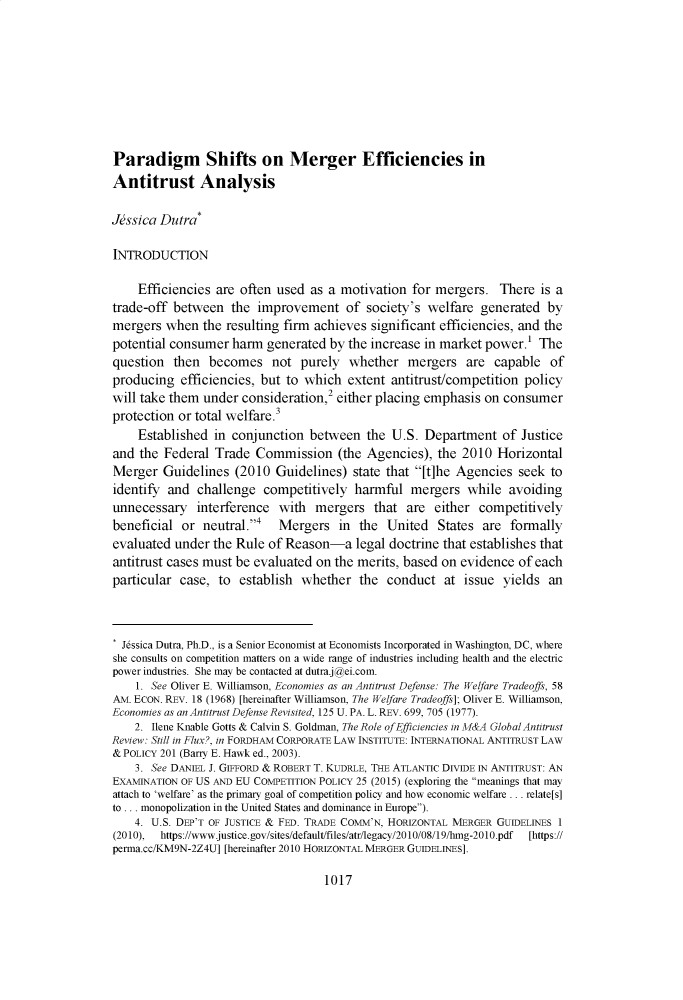 handle is hein.journals/ukalr68 and id is 1069 raw text is: Paradigm Shifts on Merger Efficiencies inAntitrust AnalysisJdssica Dutra*INTRODUCTION    Efficiencies are often used  as a motivation  for mergers.   There is atrade-off between   the improvement of society's welfare generated bymergers  when  the resulting firm achieves significant efficiencies, and thepotential consumer  harm  generated by the increase in market power.'  Thequestion  then  becomes not purely whether mergers are capable ofproducing   efficiencies, but to which extent  antitrust/competition policywill take them under  consideration,2 either placing emphasis on consumerprotection or total welfare.3    Established  in conjunction  between  the  U.S. Department   of Justiceand  the Federal Trade  Commission (the   Agencies),  the 2010  HorizontalMerger   Guidelines  (2010 Guidelines)  state that [t]he Agencies  seek toidentify and  challenge  competitively  harmful   mergers  while  avoidingunnecessary   interference  with  mergers   that are  either competitivelybeneficial  or neutral.4   Mergers   in the  United  States  are formallyevaluated under  the Rule of Reason-a legal   doctrine that establishes thatantitrust cases must be evaluated on the merits, based on evidence  of eachparticular case,  to establish  whether  the  conduct  at  issue yields  an. Jessica Dutra, Ph.D., is a Senior Economist at Economists Incorporated in Washington, DC, whereshe consults on competition matters on a wide range of industries including health and the electricpower industries. She may be contacted at dutraj@ei.com.    1. See Oliver E. Williamson, Economies as an Antitrust Defense: The Welfare Tradeoffs, 58AM. ECON. REV. 18 (1968) [hereinafter Williamson, The Welfare Tradeoffs]; Oliver E. Williamson,Economies as an Antitrust Defense Revisited, 125 U. PA. L. REV. 699, 705 (1977).    2. Ilene Knable Gotts & Calvin S. Goldman, The Role ofEfficiencies in A&A Global AntitrustReview: Still in Flux?, in FORDHAM CORPORATE LAW INSTITUTE: INTERNATIONAL ANTITRUST LAW&POLICY 201 (Barry E. Hawk ed., 2003).    3. See DANIEL J. GIFFORD & ROBERT T. KUDRLE, THE ATLANTIC DIVIDE IN ANTITRUST: ANEXAMINATION OF US AND EU COMPETITION POLICY 25 (2015) (exploring the meanings that mayattach to 'welfare' as the primary goal of competition policy and how economic welfare ... relate[s]to ... monopolization in the United States and dominance in Europe).    4. U.S. DEP'T OF JUSTICE & FED. TRADE COMM'N, HORIZONTAL MERGER GUIDELINES 1(2010), https://wwwjustice.gov/sites/default/files/atr/legacy/2010/08/19/hmg-2010.pdf  [https://perma.cc/KM9N-2Z4U] [hereinafter 2010 HORIZONTAL MERGER GUIDELINES].1017