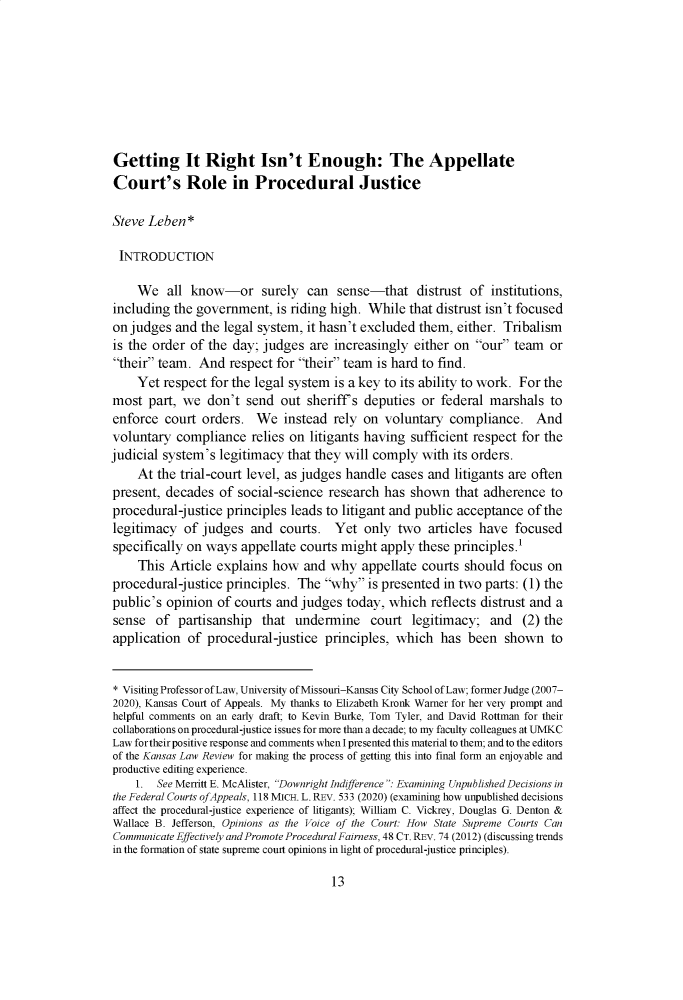 handle is hein.journals/ukalr69 and id is 29 raw text is: Getting It Right Isn't Enough: The AppellateCourt's Role in Procedural JusticeSteve Leben*INTRODUCTIONWe all know-or surely can sense-that distrust of institutions,including the government, is riding high. While that distrust isn't focusedon judges and the legal system, it hasn't excluded them, either. Tribalismis the order of the day; judges are increasingly either on our team ortheir team. And respect for their team is hard to find.Yet respect for the legal system is a key to its ability to work. For themost part, we don't send out sheriff's deputies or federal marshals toenforce court orders. We instead rely on voluntary compliance. Andvoluntary compliance relies on litigants having sufficient respect for thejudicial system's legitimacy that they will comply with its orders.At the trial-court level, as judges handle cases and litigants are oftenpresent, decades of social-science research has shown that adherence toprocedural-justice principles leads to litigant and public acceptance of thelegitimacy of judges and courts. Yet only two articles have focusedspecifically on ways appellate courts might apply these principles.'This Article explains how and why appellate courts should focus onprocedural-justice principles. The why is presented in two parts: (1) thepublic's opinion of courts and judges today, which reflects distrust and asense of partisanship that undermine court legitimacy; and (2) theapplication of procedural-justice principles, which has been shown to* Visiting Professor of Law, University of Missouri-Kansas City School of Law; former Judge (2007-2020), Kansas Court of Appeals. My thanks to Elizabeth Kronk Warner for her very prompt andhelpful comments on an early draft; to Kevin Burke, Tom Tyler, and David Rottman for theircollaborations on procedural-justice issues for more than a decade; to my faculty colleagues at UMKCLaw fortheir positive response and comments when I presented this material to them; and to the editorsof the Kansas Law Review for making the process of getting this into final form an enjoyable andproductive editing experience.1. See Merritt E. McAlister, Downright Indifference : Examining Unpublished Decisions inthe Federal Courts ofAppeals, 118 MICH. L. REV. 533 (2020) (examining how unpublished decisionsaffect the procedural-justice experience of litigants); William C. Vickrey, Douglas G. Denton &Wallace B. Jefferson, Opinions as the Voice of the Court: How State Supreme Courts CanCommunicate Effectively and Promote Procedural Fairness, 48 CT. REV. 74 (2012) (discussing trendsin the formation of state supreme court opinions in light of procedural-justice principles).13