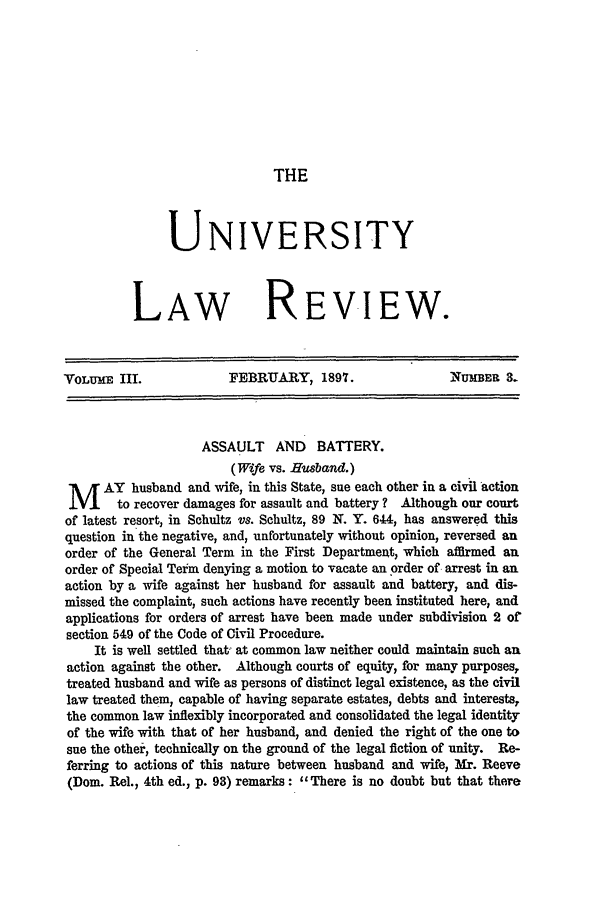 handle is hein.journals/ulrny3 and id is 69 raw text is: THE

UNIVERSITY
LAw REVIEW.

VOLUME III.             FEBRUARY, 1897.                  NUMBER .
ASSAULT AND BATTERY.
(Wife vs. Husband.)
M AY husband and wife, in this State, sue each other in a civil action
to recover damages for assault and battery? Although our court
of latest resort, in Schultz vs. Schultz, 89 N. Y. 644, has answered this
question in the negative, and, unfortunately without opinion, reversed an
order of the General Term in the First Department, which affirmed an
order of Special Term denying a motion to vacate an order of arrest in an
action by a wife against her husband for assault and battery, and dis-
missed the complaint, such actions have recently been instituted here, and
applications for orders of arrest have been made under subdivision 2 of
section 549 of the Code of Civil Procedure.
It is well settled that, at common law neither could maintain such an
action against the other. Although courts of equity, for many purposes,
treated husband and wife as persons of distinct legal existence, as the civil
law treated them, capable of having separate estates, debts and interests,
the common law inflexibly incorporated and consolidated the legal identity
of the wife with that of her husband, and denied the right of the one to
sue the other, technically on the ground of the legal fiction of unity. Re-
ferring to actions of this nature between husband and wife, Mr. Reeve
(Dom. Rel., 4th ed., p. 98) remarks: There is no doubt but that there


