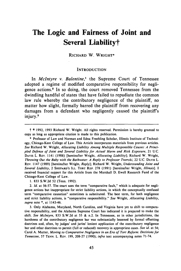handle is hein.journals/umem23 and id is 55 raw text is: The Logic and Fairness of Joint and
Several Liabilityt
RICHARD W. WRIGHT*
INTRODUCTION
In McIntyre v. Balentine,1 the Supreme Court of Tennessee
adopted a regime of modified comparative responsibility for negli-
gence actions.2 In so doing, the court removed Tennessee from the
dwindling handful of states that have failed to repudiate the common
law rule whereby the contributory negligence of the plaintiff, no
matter how slight, formally barred the plaintiff from recovering any
damages from a defendant who negligently caused the plaintiffs
injury.3
t 0 1992, 1993 Richard W. Wright. All rights reserved. Permission is hereby granted to
copy as long as appropriate citation is made to this publication.
* Professor of Law and Norman and Edna Freehling Scholar, Illinois Institute of Technol-
ogy, Chicago-Kent College of Law. This Article incorporates materials from previous articles.
See Richard W. Wright, Allocating Liability Among Multiple Responsible Causes: A Princi-
pled Defense of Joint and Several Liability for Actual Harm and Risk Exposure, 21 U.C.
DAVIS L. REV. 1141 (1988) [hereinafter Wright, Allocating Liability]; Richard W. Wright,
Throwing Out the Baby with the Bathwater: A Reply to Professor Twerski, 22 U.C. DAVIs L.
REV. 1147 (1989) [hereinafter Wright, Reply]; Richard W. Wright, Understanding Joint and
Several Liability, 2 SHEPARD'S ILL. TORT REP. 278 (1991) [hereinafter Wright, Illinois]. I
received financial support for this Article from the Marshall D. Ewell Research Fund of the
Chicago-Kent College of Law.
1. 833 S.W.2d 52 (Tenn. 1992).
2. Id. at 56-57. The court uses the term comparative fault, which is adequate for negli-
gence actions but inappropriate for strict liability actions, in which the conceptually confused
term comparative causation sometimes is substituted. The best term, for both negligence
and strict liability actions, is comparative responsibility. See Wright, Allocating Liability,
supra note *, at 1143-46.
3. Only Alabama, Maryland, North Carolina, and Virginia have yet to shift to compara-
tive responsibility, and the Alabama Supreme Court has indicated it is prepared to make the
shift. See McIntyre, 833 S.W.2d at 55 & n.2. In Tennessee, as in other jurisdictions, the
harshness of the contributory negligence bar was substantially lessened by formal offsetting
doctrines and, often, by judges' and juries' lenient application of the contributory negligence
bar and other doctrines to permit (full or reduced) recovery in appropriate cases. See id. at 54;
Carol A. Mutter, Moving to Comparative Negligence in an Era of Tort Reform: Decisions for
Tennessee, 57 TENN. L. REV. 199, 208-27 (1990); infra text accompanying notes 71-74.


