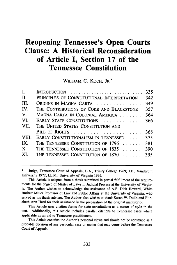 handle is hein.journals/umem27 and id is 343 raw text is: Reopening Tennessee's Open Courts
Clause: A Historical Reconsideration
of Article I, Section 17 of the
Tennessee Constitution
WILLIAM C. KOCH, JR.*
I.     INTRODUCTION ............................... 335
II.     PRINCIPLES OF CONSTITUTIONAL INTERPRETATION               342
III.    ORIGINS IN MAGNA CARTA          ..............            349
IV.     THE CONTRIBUTIONS OF COKE AND BLACKSTONE                  357
V.      MAGNA CARTA IN COLONIAL AMERICA ......... 364
VI.     EARLY STATE CONSTITUTIONS .............                   366
VII.    THE UNITED STATES CONSTITUTION AND
BILL OF RIGHTS      .....................                 368
VIII.   EARLY CONSTITUTIONALISM        IN TENNESSEE .....         375
IX.     THE TENNESSEE CONSTITUTION OF 1796            ......      381
X.      THE TENNESSEE CONSTITUTION OF 1835            ......      390
XI.     THE TENNESSEE CONSTITUTION OF 1870            ......      395
*   Judge, Tennessee Court of Appeals; B.A., Trinity College 1969; J.D., Vanderbilt
University 1972; LL.M., University of Virginia 1996.
This Article is adapted from a thesis submitted in partial fulfillment of the require-
ments for the degree of Master of Laws in Judicial Process at the University of Virgin-
ia. The Author wishes to acknowledge the assistance of A.E. Dick Howard, White
Burkett Miller Professor of Law and Public Affairs at the University of Virginia, who
served as his thesis advisor. The Author also wishes to thank Susan W. Dulin and Eliz-
abeth Ann Hurd for their assistance in the preparation of the original manuscript.
This Article uses citation forms for state constitutions as a matter of style in the
text. Additionally, this Article includes parallel citations to Tennessee cases where
applicable as an aid to Tennessee practitioners.
This Article contains the Author's personal views and should not be construed as a
probable decision of any particular case or matter that may come before the Tennessee
Court of Appeals.

333


