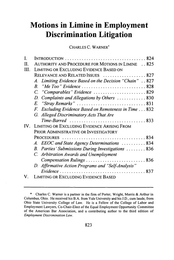 handle is hein.journals/umem29 and id is 831 raw text is: Motions in Limine in Employment
Discrimination Litigation
CHARLES C. WARNER*
I.  INTRODUCTION .................................. 824
II. AUTHORITY AND PROCEDURE FOR MOTIONS IN LIMINE .. 825
III. LIMITING OR EXCLUDING EVIDENCE BASED ON
RELEVANCE AND RELATED ISSUES .................. 827
A. Limiting Evidence Based on the Decision Chain .. 827
B.  Me Too Evidence  ........................... 828
C.  Comparables Evidence  ...................... 829
D. Complaints and Allegations by Others ............ 830
E.  Stray  Remarks ... .......................... 831
F. Excluding Evidence Based on Remoteness in Time... 832
G. Alleged Discriminatory Acts That Are
Time-Barred  ................................ 833
IV. LIMITING OR EXCLUDING EVIDENCE ARISING FROM
PRIOR ADMINISTRATIVE OR INVESTIGATORY
PROCEDURES  ................................... 834
A. EEOC and State Agency Determinations .......... 834
B. Parties' Submissions During Investigations ........ 836
C. Arbitration Awards and Unemployment
Compensation Rulings ......................... 836
D. Affirmative Action Programs and Self-Analysis
Evidence  .................................... 837
V. LIMITING OR EXCLUDING EVIDENCE BASED
* Charles C. Warner is a partner in the firm of Porter, Wright, Morris & Arthur in
Columbus, Ohio. He received his B.A. from Yale University and his J.D., cum laude, from
Ohio State University College of Law. He is a Fellow of the College of Labor and
Employment Lawyers, Co-Chair-Elect of the Equal Employment Opportunity Committee
of the American Bar Association, and a contributing author to the third edition of
Employment Discrimination Law.

823


