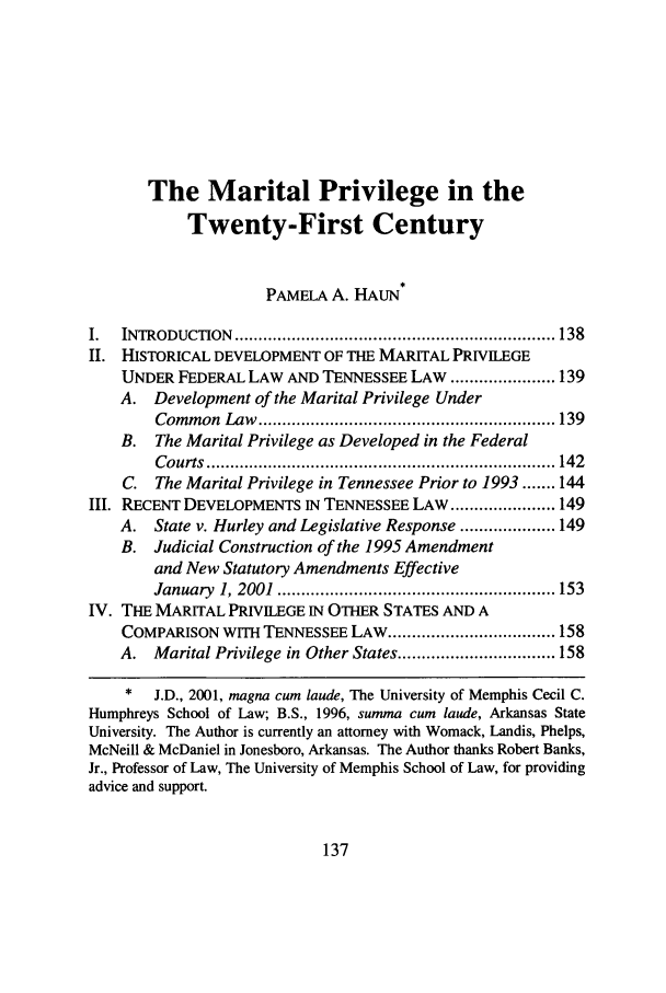 handle is hein.journals/umem32 and id is 147 raw text is: The Marital Privilege in the
Twenty-First Century
PAMELA A. HAUN
I.  INTRODUCTION   ................................................................... 138
II. HISTORICAL DEVELOPMENT OF THE MARITAL PRIVILEGE
UNDER FEDERAL LAW AND TENNESSEE LAW ...................... 139
A. Development of the Marital Privilege Under
Com m on  Law  .............................................................. 139
B. The Marital Privilege as Developed in the Federal
C ourts  ......................................................................... 142
C. The Marital Privilege in Tennessee Prior to 1993 ....... 144
III. RECENT DEVELOPMENTS IN TENNESSEE LAW ...................... 149
A. State v. Hurley and Legislative Response .................... 149
B. Judicial Construction of the 1995 Amendment
and New Statutory Amendments Effective
January  1, 2001  .......................................................... 153
IV. THE MARITAL PRIVILEGE IN OTHER STATES AND A
COMPARISON WITH TENNESSEE LAW ................................... 158
A. Marital Privilege in Other States ................................. 158
*   J.D., 2001, magna cum laude, The University of Memphis Cecil C.
Humphreys School of Law; B.S., 1996, summa cum laude, Arkansas State
University. The Author is currently an attorney with Womack, Landis, Phelps,
McNeill & McDaniel in Jonesboro, Arkansas. The Author thanks Robert Banks,
Jr., Professor of Law, The University of Memphis School of Law, for providing
advice and support.

137


