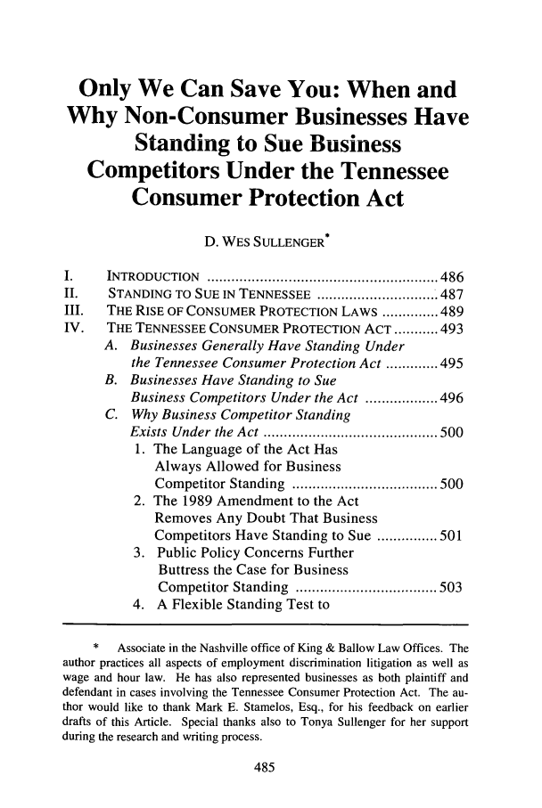 handle is hein.journals/umem35 and id is 495 raw text is: Only We Can Save You: When andWhy Non-Consumer Businesses HaveStanding to Sue BusinessCompetitors Under the TennesseeConsumer Protection ActD. WES SULLENGER*I.    INTRODUCTION   ......................................................... 486II.    STANDING TO SUE IN TENNESSEE ..............................487III.  THE RISE OF CONSUMER PROTECTION LAWS .............. 489IV.   THE TENNESSEE CONSUMER PROTECTION ACT ........... 493A. Businesses Generally Have Standing Underthe Tennessee Consumer Protection Act ............. 495B. Businesses Have Standing to SueBusiness Competitors Under the Act .................. 496C. Why Business Competitor StandingExists  Under  the  Act  ........................................... 5001. The Language of the Act HasAlways Allowed for BusinessCompetitor Standing  .................................... 5002. The 1989 Amendment to the ActRemoves Any Doubt That BusinessCompetitors Have Standing to Sue ............... 5013. Public Policy Concerns FurtherButtress the Case for BusinessCompetitor Standing  ................................... 5034. A Flexible Standing Test to*   Associate in the Nashville office of King & Ballow Law Offices. Theauthor practices all aspects of employment discrimination litigation as well aswage and hour law. He has also represented businesses as both plaintiff anddefendant in cases involving the Tennessee Consumer Protection Act. The au-thor would like to thank Mark E. Stamelos, Esq., for his feedback on earlierdrafts of this Article. Special thanks also to Tonya Sullenger for her supportduring the research and writing process.
