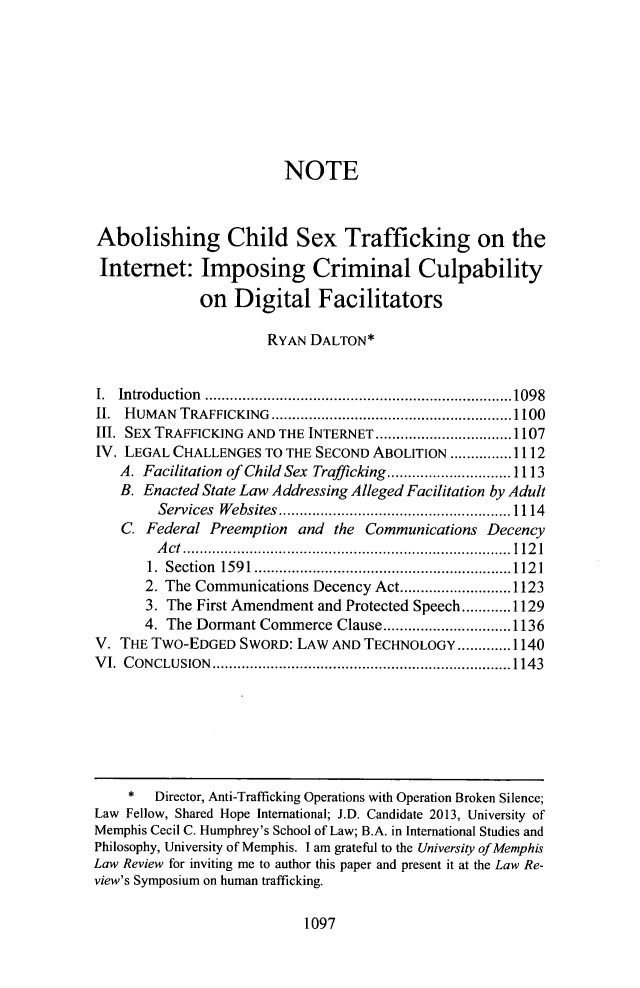 handle is hein.journals/umem43 and id is 1121 raw text is: NOTE
Abolishing Child Sex Trafficking on the
Internet: Imposing Criminal Culpability
on Digital Facilitators
RYAN DALTON*
I. Introduction       ............................   .....1098
II. HUMAN TRAFFICKING           ...............................1100
III. SEx TRAFFICKING AND THE INTERNET .................1107
IV. LEGAL CHALLENGES TO THE SECOND ABOLITION ...............1112
A. Facilitation of Child Sex Trafficking...  .......... 1113
B. Enacted State Law Addressing Alleged Facilitation by Adult
Services Websites......................1114
C. Federal Preemption and the Communications Decency
Act .................................. 1121
1. Section 1591.................       .................1121
2. The Communications Decency Act........      ......1123
3. The First Amendment and Protected Speech............1129
4. The Dormant Commerce Clause...        ....  .......1136
V. THE TWO-EDGED SWORD: LAW AND TECHNOLOGY............. 1140
VI. CONCLUSION        ................................ ......1 143
* Director, Anti-Trafficking Operations with Operation Broken Silence;
Law Fellow, Shared Hope International; J.D. Candidate 2013, University of
Memphis Cecil C. Humphrey's School of Law; B.A. in International Studies and
Philosophy, University of Memphis. I am grateful to the University of Memphis
Law Review for inviting me to author this paper and present it at the Law Re-
view's Symposium on human trafficking.

1097


