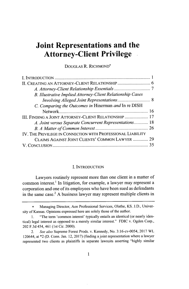 handle is hein.journals/umem53 and id is 5 raw text is: 








       Joint Representations and the

           Attorney-Client Privilege

                     DOUGLAS  R. RICHMOND*

I. INTRODUCTION ...............................................................................  1
II. CREATING AN ATTORNEY-CLIENT  RELATIONSHIP  .......................... 6
      A. Attorney-Client Relationship Essentials ............................ 7
      B. Illustrative Implied Attorney-Client Relationship Cases
          Involving Alleged Joint Representations......................... 8
      C. Comparing  the Outcomes in Hinerman and In re DISH
          N etw ork ......................................................................... .  16
III. FINDING A JOINT ATTORNEY-CLIENT RELATIONSHIP  .................. 17
      A. Joint versus Separate Concurrent Representations............ 18
      B. A Matter of Common  Interest ......................................... 26
IV. THE PRIVILEGE IN CONNECTION  WITH PROFESSIONAL  LIABILITY
      CLAIMS  AGAINST JOINT CLIENTS' COMMON   LAWYER   ............. 29
V . C ONCLUSION ...............................................................................  35




                         I. INTRODUCTION

       Lawyers routinely represent more than one client in a matter of
common   interest.' In litigation, for example, a lawyer may represent a
corporation and one of its employees who have been sued as defendants
in the same case.2 A business lawyer may represent multiple clients in

     *   Managing Director, Aon Professional Services, Olathe, KS. J.D., Univer-
sity of Kansas. Opinions expressed here are solely those of the author.
     1.  The term 'common interest' typically entails an identical (or nearly iden-
tical) legal interest as opposed to a merely similar interest. FDIC v. Ogden Corp.,
202 F.3d 454, 461 (1st Cir. 2000).
    2.   See also Supreme Forest Prods. v. Kennedy, No. 3:16-cv-0054, 2017 WL
120644, at *2 (D. Conn. Jan. 12, 2017) (finding a joint representation where a lawyer
represented two clients as plaintiffs in separate lawsuits asserting highly similar


1


