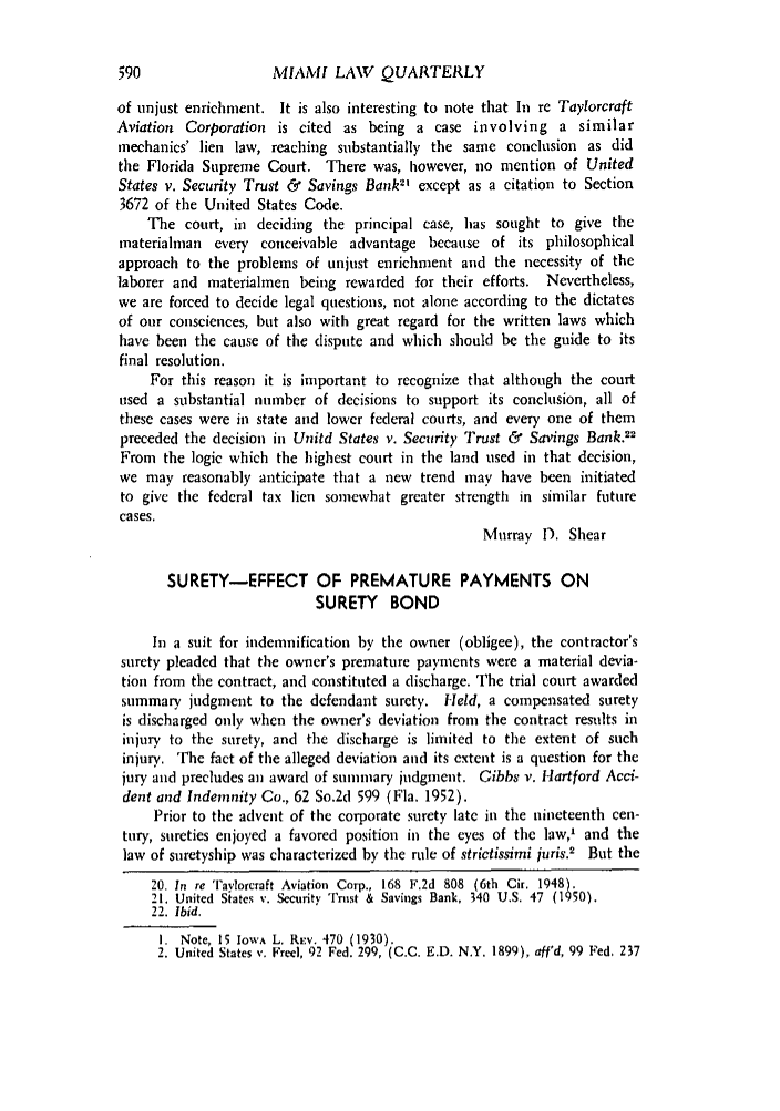 handle is hein.journals/umialr7 and id is 612 raw text is: MIAMI LAW QUARTERLYof unjust enrichment. It is also interesting to note that In re TaylorcraftAviation Corporation is cited as being a case involving a similarmechanics' lien law, reaching substantially the same conclusion as didthe Florida Supreme Court. There was, however, no mention of UnitedStates v. Security Trust & Savings Bank except as a citation to Section3672 of the United States Code.The court, in deciding the principal case, has sought to give thematerialman every conceivable advantage because of its philosophicalapproach to the problems of unjust enrichment and the necessity of thelaborer and materialmen being rewarded for their efforts. Nevertheless,we are forced to decide legal questions, not alone according to the dictatesof our consciences, but also with great regard for the written laws whichhave been the cause of the dispute and which should be the guide to itsfinal resolution.For this reason it is important to recognize that although the courtused a substantial number of decisions to support its conclusion, all ofthese cases were in state and lower federal courts, and every one of thempreceded the decision in Unitd States v. Security Trust & Savings Bank.22From the logic which the highest court in the land used in that decision,we may reasonably anticipate that a new trend may have been initiatedto give the federal tax lien somewhat greater strength in similar futurecases.Murray D. ShearSURETY-EFFECT OF PREMATURE PAYMENTS ONSURETY BONDIn a suit for indemnification by the owner (obligee), the contractor'ssurety pleaded that the owner's premature payments were a material devia-tion from the contract, and constituted a discharge. The trial court awardedsummary judgment to the defendant surety. Held, a compensated suretyis discharged only when the owner's deviation from the contract results ininjury to the surety, and the discharge is limited to the extent of suchinjury. The fact of the alleged deviation and its extent is a question for thejury and precludes an award of summary judgment. Gibbs v. Hartford Acci-dent and Indemnity Co., 62 So.2d 599 (Fla. 1952).Prior to the advent of the corporate surety late in the nineteenth cen-tury, sureties enjoyed a favored position in the eyes of the law,' and thelaw of suretyship was characterized by the rule of strictissimi juris.2 But the20. In re Tavlorcraft Aviation Corp., 168 F.2d 808 (6th Cir. 1948).21. United States v. Security Trust & Savings Bank, 340 U.S. 47 (1950).22. Ibid.1. Note, 15 IowA L. REv. 470 (1930).2. United States v. Free], 92 Fed. 299, (C.C. E.D. N.Y. 1899), aff'd, 99 Fed, 237