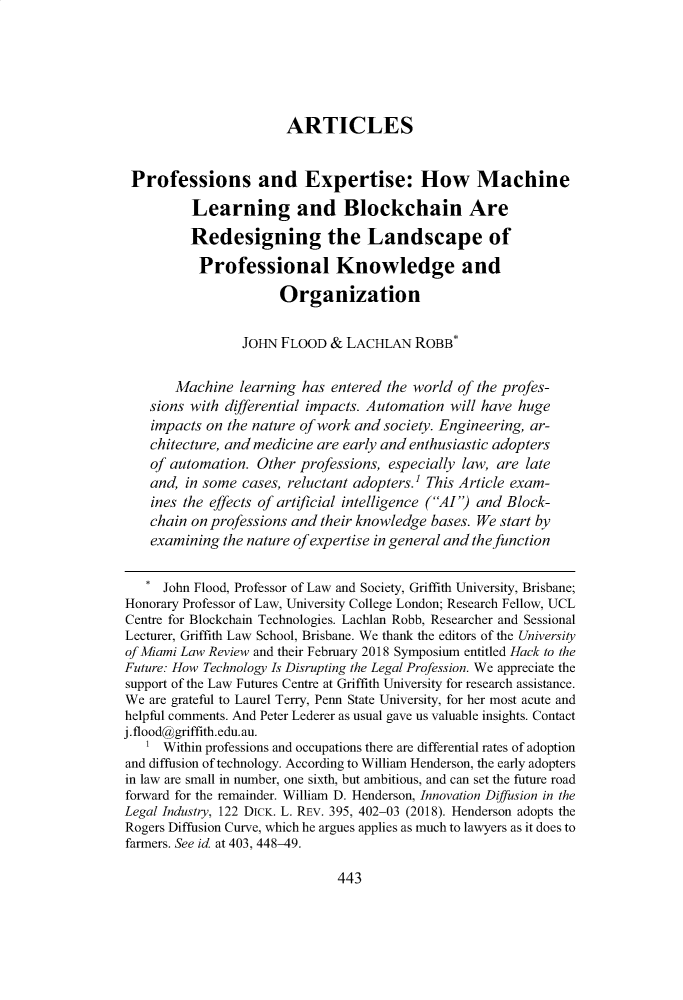 handle is hein.journals/umialr73 and id is 465 raw text is: 






                       ARTICLES


 Professions and Expertise: How Machine

          Learning and Blockchain Are
          Redesigning the Landscape of
          Professional Knowledge and
                       Organization


                 JOHN FLOOD & LACHLAN ROBB*

       Machine learning has entered the world of the profes-
    sions with differential impacts. Automation will have huge
    impacts on the nature of work and society. Engineering, ar-
    chitecture, and medicine are early and enthusiastic adopters
    of automation. Other professions, especially law, are late
    and, in some cases, reluctant adopters.' This Article exam-
    ines the effects of artificial intelligence (AI') and Block-
    chain on professions and their knowledge bases. We start by
    examining the nature of expertise in general and the function

    * John Flood, Professor of Law and Society, Griffith University, Brisbane;
Honorary Professor of Law, University College London; Research Fellow, UCL
Centre for Blockchain Technologies. Lachlan Robb, Researcher and Sessional
Lecturer, Griffith Law School, Brisbane. We thank the editors of the University
of Miami Law Review and their February 2018 Symposium entitled Hack to the
Future: How Technology Is Disrupting the Legal Profession. We appreciate the
support of the Law Futures Centre at Griffith University for research assistance.
We are grateful to Laurel Terry, Penn State University, for her most acute and
helpful comments. And Peter Lederer as usual gave us valuable insights. Contact
j. flood@griffith.edu.au.
   1 Within professions and occupations there are differential rates of adoption
and diffusion of technology. According to William Henderson, the early adopters
in law are small in number, one sixth, but ambitious, and can set the future road
forward for the remainder. William D. Henderson, Innovation Diffusion in the
Legal Industry, 122 DICK. L. REV. 395, 402-03 (2018). Henderson adopts the
Rogers Diffusion Curve, which he argues applies as much to lawyers as it does to
farmers. See id at 403, 448-49.


443


