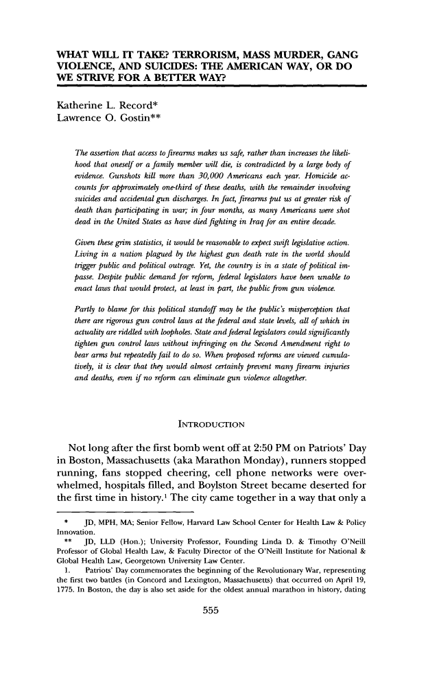 handle is hein.journals/umijlr47 and id is 581 raw text is: WHAT WILL IT TAKE? TERRORISM, MASS MURDER, GANG
VIOLENCE, AND SUICIDES: THE AMERICAN WAY, OR DO
WE STRIVE FOR A BETTIER WAY?
Katherine L. Record*
Lawrence 0. Gostin**
The assertion that access to firearms makes us safe, rather than increases the likeli-
hood that oneself or a family member will die, is contradicted by a large body of
evidence. Gunshots kill more than 30,000 Americans each year. Homicide ac-
counts for approximately one-third of these deaths, with the remainder involving
suicides and accidental gun discharges. In fact, firearms put us at greater risk of
death than participating in war; in four months, as many Americans were shot
dead in the United States as have died fighting in Iraq for an entire decade.
Given these grim statistics, it would be reasonable to expect swift legislative action.
Living in a nation plagued by the highest gun death rate in the world should
trigger public and political outrage. Yet, the country is in a state of political im-
passe. Despite public demand for reform, federal legislators have been unable to
enact laws that would protect, at least in part, the public from gun violence.
Partly to blame for this political standoff may be the public's misperception that
there are rigorous gun control laws at the federal and state levels, all of which in
actuality are riddled with loopholes. State and federal legislators could significantly
tighten gun control laws without infringing on the Second Amendment right to
bear arms but repeatedly fail to do so. When proposed reforms are viewed cumula-
tively, it is clear that they would almost certainly prevent many firearm injuries
and deaths, even if no reform can eliminate gun violence altogether.
INTRODUCTION
Not long after the first bomb went off at 2:50 PM on Patriots' Day
in Boston, Massachusetts (aka Marathon Monday), runners stopped
running, fans stopped cheering, cell phone networks were over-
whelmed, hospitals filled, and Boylston Street became deserted for
the first time in history.' The city came together in a way that only a
*    JD, MPH, MA; Senior Fellow, Harvard Law School Center for Health Law & Policy
Innovation.
**   JD, LLD (Hon.); University Professor, Founding Linda D. & Timothy O'Neill
Professor of Global Health Law, & Faculty Director of the O'Neill Institute for National &
Global Health Law, Georgetown University Law Center.
1.   Patriots' Day commemorates the beginning of the Revolutionary War, representing
the first two battles (in Concord and Lexington, Massachusetts) that occurred on April 19,
1775. In Boston, the day is also set aside for the oldest annual marathon in history, dating

555


