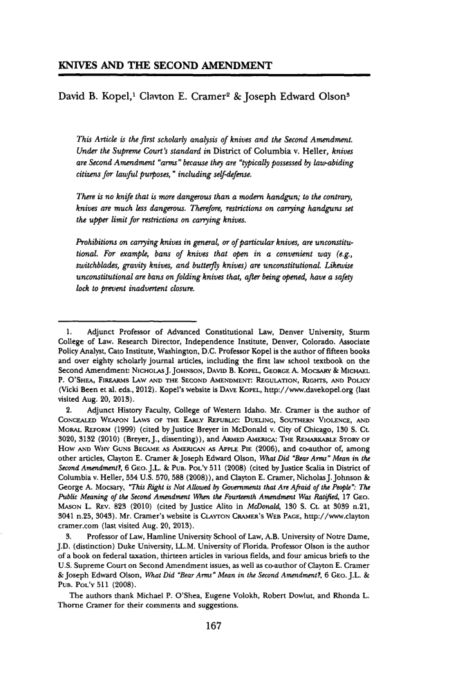 handle is hein.journals/umijlr47 and id is 175 raw text is: KNIVES AND THE SECOND AMENDMENT
David B. Kopel,' Clavton E. Cramer2 & Joseph Edward Olson3
This Article is the first scholarly analysis of knives and the Second Amendment.
Under the Supreme Court's standard in District of Columbia v. Heller, knives
are Second Amendment arms because they are typically possessed by law-abiding
citizens for lawful purposes,  including self-defense.
There is no knife that is more dangerous than a modern handgun; to the contrary,
knives are much less dangerous. Therefore, restrictions on carrying handguns set
the upper limit for restrictions on carrying knives.
Prohibitions on carrying knives in general, or of particular knives, are unconstitu-
tional. For example, bans of knives that open in a convenient way (e.g.,
switchblades, gravity knives, and butterfy knives) are unconstitutional. Likewise
unconstitutional are bans on folding knives that, after being opened, have a safety
lock to prevent inadvertent closure.
1.   Adjunct Professor of Advanced Constitutional Law, Denver University, Sturm
College of Law. Research Director, Independence Institute, Denver, Colorado. Associate
Policy Analyst, Cato Institute, Washington, D.C. Professor Kopel is the author of fifteen books
and over eighty scholarly journal articles, including the first law school textbook on the
Second Amendment: NICHOLASJ. JOHNSON, DAVID B. KOPEL, GEORGE A. MoCsARY & MICHAEL
P. O'SHEA, FIREARMS LAW AND THE SECOND AMENDMENT: REGULATION, RIGHTS, AND POLICY
(Vicki Been et al. eds., 2012). Kopel's website is DAVE KOPEL, http://www.davekopel.org (last
visited Aug. 20, 2013).
2.   Adjunct History Faculty, College of Western Idaho. Mr. Cramer is the author of
CONCEALED WEAPON LAWS OF THE EARLY REPUBLIC: DUELING, SOUTHERN VIOLENCE, AND
MoRAL REFORM (1999) (cited by Justice Breyer in McDonald v. City of Chicago, 130 S. Ct.
3020, 3132 (2010) (Breyer, J., dissenting)), and ARMED AMERICA: THE REMARKABLE STORY OF
How AND WHY GUNS BECAME As AMERICAN As APPLE PIE (2006), and co-author of, among
other articles, Clayton E. Cramer & Joseph Edward Olson, What Did Bear Arms Mean in the
Second Amendment?, 6 GEo. J.L. & PUB. POL'Y 511 (2008) (cited by Justice Scalia in District of
Columbia v. Heller, 554 U.S. 570, 588 (2008)), and Clayton E. Cramer, NicholasJ.Johnson &
George A. Mocsary, This Right is Not Allowed by Governments that Are Afraid of the People: The
Public Meaning of the Second Amendment When the Fourteenth Amendment Was Ratified, 17 GEo.
MASON L. REv. 823 (2010) (cited by Justice Alito in McDonald, 130 S. Ct. at 3039 n.21,
3041 n.25, 3043). Mr. Cramer's website is CLAvrON CRAMER'S WEB PAGE, http://www.clayton
cramer.com (last visited Aug. 20, 2013).
3.   Professor of Law, Hamline University School of Law, A.B. University of Notre Dame,
J.D. (distinction) Duke University, LL.M. University of Florida. Professor Olson is the author
of a book on federal taxation, thirteen articles in various fields, and four amicus briefs to the
U.S. Supreme Court on Second Amendment issues, as well as co-author of Clayton E. Cramer
& Joseph Edward Olson, What Did Bear Arms Mean in the Second Amendment?, 6 GEO.J.L. &
PUB. POL'Y 511 (2008).
The authors thank Michael P. O'Shea, Eugene Volokh, Robert Dowlut, and Rhonda L.
Thorne Cramer for their comments and suggestions.

167


