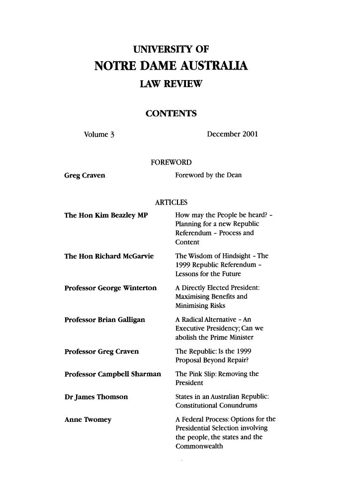 handle is hein.journals/undauslr3 and id is 1 raw text is: UNIVERSITY OF
NOTRE DAME AUSTRALIA
LAW REVIEW
CONTENTS
Volume 3            December 2001
FOREWORD

Greg Craven

Foreword by the Dean

ARTICLES

The Hon Kim Beazley MP
The Hon Richard McGarvie
Professor George Winterton
Professor Brian Galligan
Professor Greg Craven
Professor Campbell Sharman
Dr James Thomson
Anne Twomey

How may the People be heard? -
Planning for a new Republic
Referendum - Process and
Content
The Wisdom of Hindsight - The
1999 Republic Referendum -
Lessons for the Future
A Directly Elected President:
Maximising Benefits and
Minimising Risks
A Radical Alternative - An
Executive Presidency; Can we
abolish the Prime Minister
The Republic: Is the 1999
Proposal Beyond Repair?
The Pink Slip: Removing the
President
States in an Australian Republic:
Constitutional Conundrums
A Federal Process: Options for the
Presidential Selection involving
the people, the states and the
Commonwealth


