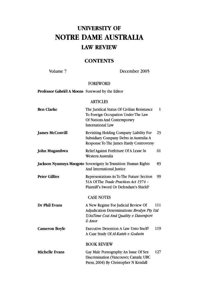handle is hein.journals/undauslr7 and id is 1 raw text is: UNIVERSITY OF
NOTRE DAME AUSTRALA
LAW REVIEW
CONTENTS
Volume 7                         December 2005
FOREWORD
Professor Gabriel A Moens Foreword by the Editor
ARTICLES
Ben Clarke             The Juridical Status Of Civilian Resistance
To Foreign Occupation Under The Law
Of Nations And Contemporary
International Law

James McConvill
John Mugambwa

Revisiting Holding Company Liability For
Subsidiary Company Debts in Australia:A
Response To The James Hardy Controversy
Relief Against Forfeiture Of A Lease In
Western Australia

Jackson Nyamuya Maogoto Sovereignty In Transition: Human Rights
And International Justice

Representations As To The Future: Section
5 1A Of The Trade Practices Act 1974 -
Plaintiff's Sword Or Defendant's Shield?

CASE NOTES

Dr Phil Evans
Cameron Boyle

A New Regime For Judicial Review Of  111
Adjudication Determinations: Brodyn Pty Ltd
T/AsTime Cost And Quality v Davenport
&Anor
Executive Detention:A Law Unto Itself?  119
A Case Study Of AI-Kateb v Godwin

BOOK REVIEW

Michelle Evans

Gay Male Pornography: An Issue Of Sex  127
Discrimination (Vancouver, Canada: UBC
Press, 2004) By Christopher N Kendall

Peter Gillies


