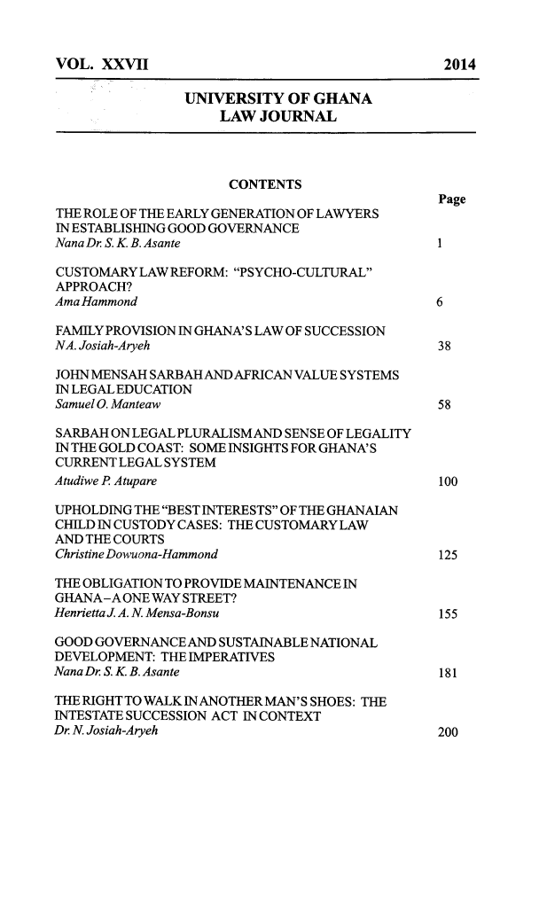 handle is hein.journals/unghan27 and id is 4 raw text is: 


VOL. XXVII


                UNIVERSITY OF GHANA
                    LAW JOURNAL



                    CONTENTS
                                               Page
THE ROLE OF THE EARLY GENERATION OF LAWYERS
IN ESTABLISHING GOOD GOVERNANCE
Nana Dr S. K. B. Asante                        1

CUSTOMARY LAW REFORM: PSYCHO-CULTURAL
APPROACH?
Ama Hammond                                    6

FAMILY PROVISION IN GHANA' S LAW OF SUCCESSION
NA. Josiah-Aryeh                               38

JOHN MENSAH SARBAH AND AFRICAN VALUE SYSTEMS
IN LEGAL EDUCATION
Samuel 0. Manteaw                              58

SARBAH ON LEGAL PLURALISM AND SENSE OF LEGALITY
IN THE GOLD COAST: SOME INSIGHTS FOR GHANA' S
CURRENT LEGAL SYSTEM
Atudiwe P Atupare                              100

UPHOLDING THE BEST INTERESTS OF THE GHANALAN
CHILD IN CUSTODY CASES: THE CUSTOMARY LAW
AND THE COURTS
Christine Dowuona-Hammond                      125

THE OBLIGATION TO PROVIDE MAINTENANCE IN
GHANA-A ONE WAY STREET?
Henrietta . A. N. Mensa-Bonsu                  155

GOOD GOVERNANCE AND SUSTAINABLE NATIONAL
DEVELOPMENT: THE IMPERATIVES
Nana Dr S. K B. Asante                         181

THE RIGHT TO WALK INANOTHER MAN'S SHOES: THE
INTESTATE SUCCESSION ACT IN CONTEXT
Dr N. Josiah-Aryeh                             200


2014


