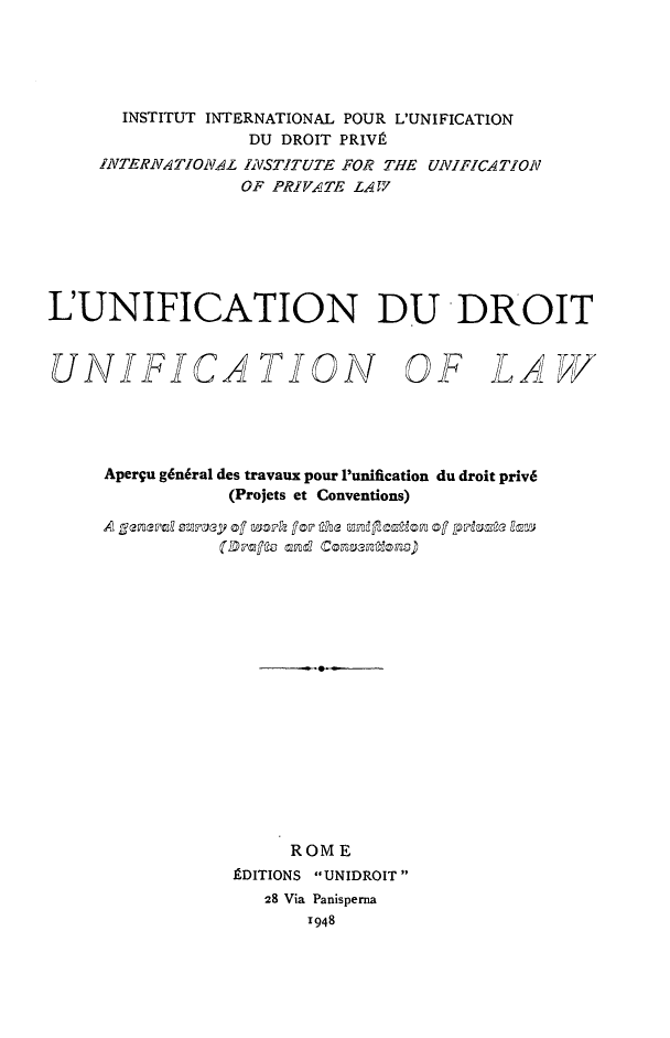 handle is hein.journals/unifddrt1 and id is 1 raw text is: INSTITUT INTERNATIONAL POUR L'UNIFICATION
DU DROIT PRIV
INTERNATIONAL IVSTITUTE FOR THE UNIFICATION
OF PRIVATE LAW
L'UNIFICATION DU DRKOIT

UNIFICA TION

OF LAW

Aperqu g6n6ral des travaux pour 'unification du droit priv6
(Projets et Conventions)
A general smpey of waork fop the unifcatics of priat2e law
ROME
EDITIONS UNIDROIT
28 Via Panisperna
1948


