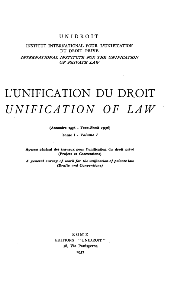 handle is hein.journals/unifddrt1956 and id is 1 raw text is: UNIDROIT

INSTITUT INTERNATIONAL POUR L'UNIFICATION
DU DROIT PRIVE
INTERNATIONAL INSTITUTE FOR THE UNIFICATION
OF PRIVATE LAW
L'UNIFICATION DU DROIT
UNIFICATION OF LAW
(Annuaire z956 - Year-Book z956)
Tome I - Volume I
Aperqu g6ndral des travaux pour Punification du droit priv6
(Projets et Conventions)
A general survey of work for the unification of private law
(Drafts and Conventions)
ROME
EDITIONS UNIDROIT
28, Via Panisperna
1957


