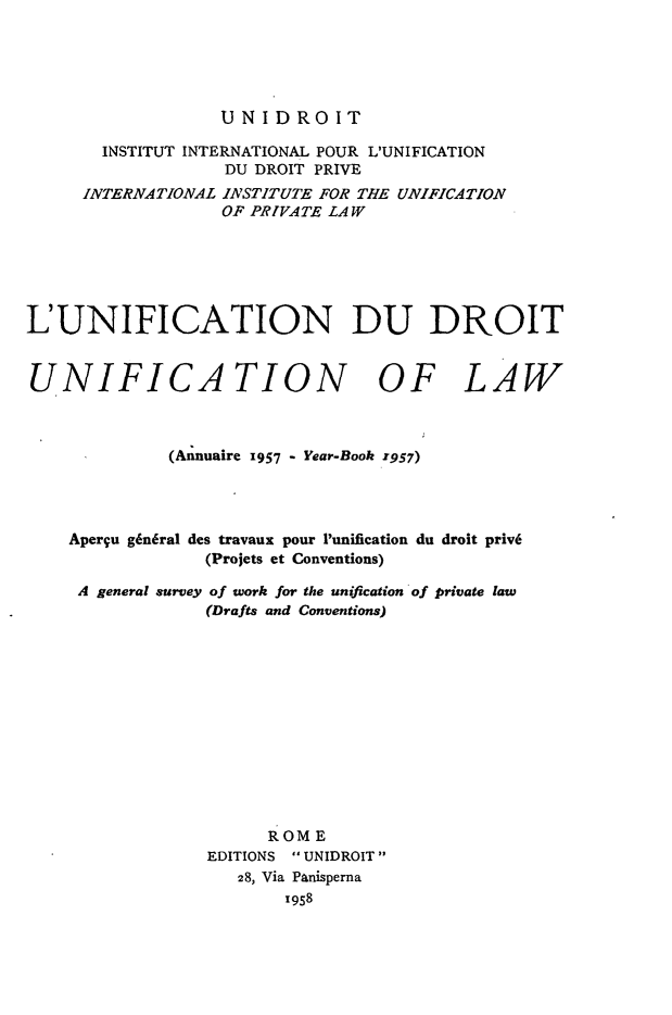 handle is hein.journals/unifddrt1957 and id is 1 raw text is: UNIDROIT

INSTITUT INTERNATIONAL POUR L'UNIFICATION
DU DROIT PRIVE
INTERNATIONAL INSTITUTE FOR THE UNIFICATION
OF PRIVATE LAW
L'UNIFICATION DU DROIT
UNIFICATION OF LAW
(Annuaire 1957 - Year-Book 1957)
Aperqu gkn6ral des travaux pour Punification du droit priv6
(Projets et Conventions)
A general survey of work for the unification of private law
(Drafts and Conventions)
ROME
EDITIONS  UNIDROIT
28, Via Panisperna
1958


